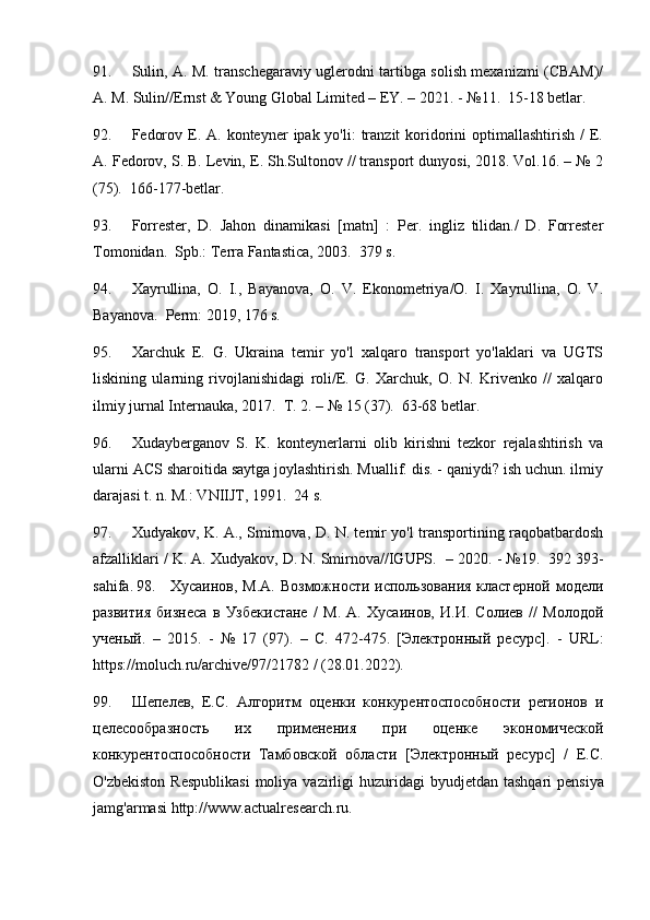 91. Sulin, A. M. transchegaraviy uglerodni tartibga solish mexanizmi (CBAM)/
A. M. Sulin//Ernst & Young Global Limited – EY. – 2021. - №11.  15-18 betlar.
92. Fedorov  E.  A. konteyner   ipak yo'li:   tranzit  koridorini  optimallashtirish  /   E.
A. Fedorov, S. B. Levin, E. Sh.Sultonov // transport dunyosi, 2018. Vol.16. – № 2
(75).  166-177-betlar.
93. Forrester,   D.   Jahon   dinamikasi   [matn]   :   Per.   ingliz   tilidan./   D.   Forrester
Tomonidan.  Spb.: Terra Fantastica, 2003.  379 s.
94. Xayrullina,   O.   I.,   Bayanova,   O.   V.   Ekonometriya/O.   I.   Xayrullina,   O.   V.
Bayanova.  Perm: 2019, 176 s.
95. Xarchuk   E.   G.   Ukraina   temir   yo'l   xalqaro   transport   yo'laklari   va   UGTS
liskining   ularning   rivojlanishidagi   roli/E.   G.   Xarchuk,   O.   N.   Krivenko   //   xalqaro
ilmiy jurnal Internauka, 2017.  T. 2. – № 15 (37).  63-68 betlar.
96. Xudayberganov   S.   K.   konteynerlarni   olib   kirishni   tezkor   rejalashtirish   va
ularni ACS sharoitida saytga joylashtirish. Muallif. dis. - qaniydi? ish uchun. ilmiy
darajasi t. n. M.: VNIIJT, 1991.  24 s.
97. Xudyakov, K. A., Smirnova, D. N. temir yo'l transportining raqobatbardosh
afzalliklari / K. A. Xudyakov, D. N. Smirnova//IGUPS.   – 2020. - №19.  392 393-
sahifa .   98. Хусаинов, М.А. Возможности использования кластерной модели
развития   бизнеса   в   Узбекистане   /   М.   А.   Хусаинов,   И.И.   Солиев   //   Молодой
ученый.   –   2015.   -   №   17   (97).   –   С.   472-475.   [Электронный   ресурс].   -   URL :
https :// moluch . ru / archive /97/21782 / (28.01.2022).
99. Шепелев,   Е.С.   Алгоритм   оценки   конкурентоспособности   регионов   и
целесообразность   их   применения   при   оценке   экономической
конкурентоспособности   Тамбовской   области   [Электронный   ресурс]   /   Е.С.
O ' zbekiston   Respublikasi   moliya   vazirligi   huzuridagi   byudjetdan   tashqari   pensiya
jamg ' armasi   http :// www . actualresearch . ru . 