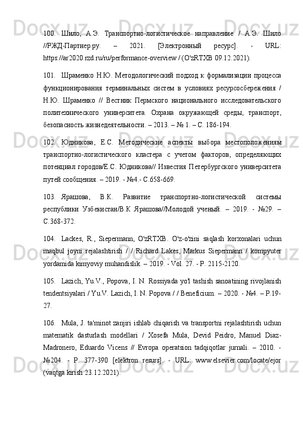 100. Шило,   А.Э.   Транспортно-логистическое   направление   /   А.Э.   Шило
//РЖД-Партнер.ру.   –   2021.   [Электронный   ресурс].   -   URL :
https :// ar 2020. rzd . ru / ru / performance - overview  / ( O ' zRTXB  09.12.2021).
101. Шраменко   Н.Ю.   Методологический   подход   к   формализации   процесса
функционирования   терминальных   систем   в   условиях   ресурсосбережения   /
Н.Ю.   Шраменко   //   Вестник   Пермского   национального   исследовательского
политехнического   университета.   Охрана   окружающей   среды,   транспорт,
безопасность жизнедеятельности. – 2013. – № 1. – С. 186-194.
102. Юдникова,   Е.С.   Методические   аспекты   выбора   местоположениям
транспортно-логистического   кластера   с   учетом   факторов,   определяющих
потенциал   городов/Е.С.   Юдникова//   Известия   Петербургского   университета
путей сообщения. – 2019. - №4.- С.658-669.
103. Ярашова,   В.К.   Развитие   транспортно-логистической   системы
республики   Узбекистан/В.К   Ярашова//Молодой   ученый.   –   2019.   -   №29.   –
С.368-372.
104. Lackes ,   R .,   Siepermann ,   O ' zRTXB .   O ' z - o ' zini   saqlash   korxonalari   uchun
maqbul   joyni   rejalashtirish   /   /   Richard   Lakes ,   Markus   Siepermann   /   kompyuter
yordamida   kimyoviy   muhandislik . – 2019. -  Vol . 27. -  P . 2115-2120.
105. Lazich,  Yu.V., Popova, I. N.  Rossiyada  yo'l  tashish  sanoatining  rivojlanish
tendentsiyalari / Yu.V. Lazich, I. N. Popova / / Beneficium. – 2020. - №4. – Р.19-
27.
106. Mula, J. ta'minot zanjiri  ishlab chiqarish va transportni rejalashtirish uchun
matematik   dasturlash   modellari   /   Xosefa   Mula,   Devid   Peidro,   Manuel   Diaz-
Madronero,   Eduardo   Vicens   //   Evropa   operatsion   tadqiqotlar   jurnali.   –   2010.   -
№204.   -   P.   377-390   [elektron   resurs].   -   URL:   www.elsevier.com/locate/ejor
(vaqtga kirish 23.12.2021). 