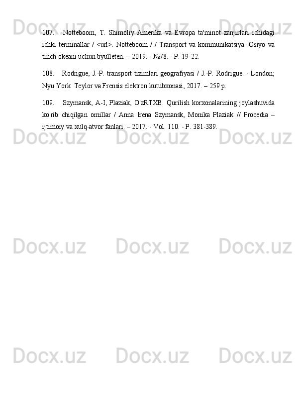 107.   Notteboom,   T.   Shimoliy   Amerika   va   Evropa   ta'minot   zanjirlari   ichidagi
ichki   terminallar   /   <url>.   Notteboom   /   /   Transport   va   kommunikatsiya.   Osiyo   va
tinch okeani uchun byulleten. – 2019. - №78. - P. 19-22.
108.   Rodrigue, J.-P. transport tizimlari geografiyasi  / J.-P. Rodrigue. - London;
Nyu York: Teylor va Frensis elektron kutubxonasi, 2017. – 259 p.
109.   Szymansk,   A-I,   Plaziak,   O'zRTXB.   Qurilish   korxonalarining   joylashuvida
ko'rib   chiqilgan   omillar   /   Anna   Irena   Szymansk,   Monika   Plaziak   //   Procedia   –
ijtimoiy va xulq-atvor fanlari. – 2017. - Vol. 110. - P. 381-389. 
