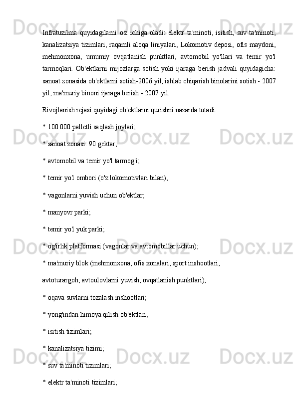 Infratuzilma   quyidagilarni   o'z   ichiga   oladi:   elektr   ta'minoti,   isitish,   suv   ta'minoti,
kanalizatsiya   tizimlari,   raqamli   aloqa   liniyalari,   Lokomotiv   deposi,   ofis   maydoni,
mehmonxona,   umumiy   ovqatlanish   punktlari,   avtomobil   yo'llari   va   temir   yo'l
tarmoqlari.   Ob'ektlarni   mijozlarga   sotish   yoki   ijaraga   berish   jadvali   quyidagicha:
sanoat zonasida ob'ektlarni sotish-2006 yil, ishlab chiqarish binolarini sotish - 2007
yil, ma'muriy binoni ijaraga berish - 2007 yil.
Rivojlanish rejasi quyidagi ob'ektlarni qurishni nazarda tutadi:
* 100 000 palletli saqlash joylari;
* sanoat zonasi: 90 gektar;
* avtomobil va temir yo'l tarmog'i;
* temir yo'l ombori (o'z lokomotivlari bilan);
* vagonlarni yuvish uchun ob'ektlar;
* manyovr parki;
* temir yo'l yuk parki;
* og'irlik platformasi (vagonlar va avtomobillar uchun);
* ma'muriy blok (mehmonxona, ofis xonalari, sport inshootlari,
avtoturargoh, avtoulovlarni yuvish, ovqatlanish punktlari);
* oqava suvlarni tozalash inshootlari;
* yong'indan himoya qilish ob'ektlari;
* isitish tizimlari;
* kanalizatsiya tizimi;
* suv ta'minoti tizimlari;
* elektr ta'minoti tizimlari; 