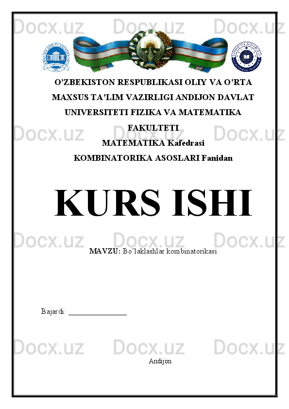 O’ZBEKISTON RESPUBLIKASI OLIY VA O’RTA
MAXSUS TA’LIM VAZIRLIGI ANDIJON DAVLAT
UNIVERSITETI FIZIKA VA MATEMATIKA
FAKULTETI
MATEMATIKA Kafedrasi
KOMBINATORIKA ASOSLARI Fanidan
KURS ISHI
MAVZU:  Bo’laklashlar kombinatorikasi
Bajardi: _______________
Andijon 