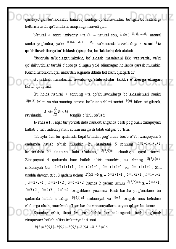 qaralayotgan   bo’laklashni   kamroq   sondagi   qo’shiluvchilari   bo’lgan   bo’laklashga
keltirish usuli qo’llanilishi maqsadga muvofiqdir.
Natural  n   sonni   ixtiyoriy  	k ta   (	k   –   natural   son,  	k≤n )  	a1,a2,...,ak   natural
sonlar   yig’indisi,   ya’ni  	
n=	a1+a2+...+ak   ko’rinishda   tasvirlashga  	n   sonni  	k ta
qo’shiluvchilarga bo’laklash  (qisqacha,  bo’laklash ) deb ataladi.
Yuqorida   ta’kidlaganimizdek,   bo’laklash   masalasini   ikki   vaziyatda,   ya’ni
qo’shiluvchilar tartibi e’tiborga olingan yoki olinmagan hollarda qarash mumkin.
Kombinatorik nuqtai nazardan olganda ikkala hol ham qiziqarlidir.
Bo’laklash   masalasini,   avvalo,   qo’shiluvchilar   tartibi   e’tiborga   olingan
holda qaraymiz.
Bu   holda   natural  	
n   sonning  	k ta   qo’shiluvchilarga   bo’laklanishlari   sonini	
B(n,k)
  bilan va shu sonning barcha bo’laklanishlari sonini  	B(n)   bilan belgilasak,
ravshanki, 	
B(n)=∑k=1
n	
B(n,k)  tenglik o’rinli bo’ladi.
1-  m i s o l .  Faqat bir yo’nalishda harakatlanganda besh pog’onali zinapoyani
hatlab o’tish imkoniyatlari sonini aniqlash talab etilgan bo’lsin.
Tabiiyki, har bir qadamda faqat bittadan pog’onani bosib o’tib, zinapoyani 5
qadamda   hatlab   o’tish   mumkin.   Bu   harakatni   5   sonning  	
5=1+1+1+1+1
ko’rinishda   bo’laklanishi   kabi   ifodalab,  	
B(5,5	)=1   ekanligini   qayd   etamiz.
Zinapoyani   4   qadamda   ham   hatlab   o’tish   mumkin,   bu   ishning  	
B(5,4	)=4
imkoniyati   bor:  	
5=	2+1+1+1 ,  	5=1+2+1+1 ,  	5=1+1+2+1   va  	5=1+1+1+2 .   Shu
usulda davom etib, 3 qadam uchun 	
B(5,3	)=6 ta – 	5=3+1+1 , 	5=1+3+1 , 	5=1+1+3
,  	
5=	2+2+1 ,  	5=	2+1+2 ,  	5=1+2+2   hamda 2 qadam uchun  	B(5,2	)=4 ta –	5=4+1 ,	
5=3+2
,  	5=	2+3 ,  	5=1+4   tengliklarni   yozamiz.   Endi   barcha   pog’onalarni   bir
qadamda   hatlab   o’tishga  	
B(5,1	)=1   imkoniyat   va  	5=5   tenglik   mos   kelishini
e’tiborga olsak, mumkin bo’lgan barcha imkoniyatlarni bayon qilgan bo’lamiz.
Shunday   qilib,   faqat   bir   yo’nalishda   harakatlanganda   besh   pog’onali
zinapoyani hatlab o’tish imkoniyatlari soni	
B(5)=B(5,1	)+B(5,2	)+B(5,3	)+B(5,4	)+B(5,5	)=16 