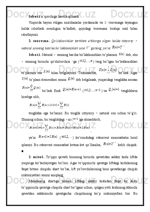 I s b o t i  o’quvchiga havola qilinadi.
Yuqorida   bayon   etilgan   mulohazalar   yordamida   va   1-   teoremaga   tayangan
holda   isbotlash   osonligini   ta’kidlab,   quyidagi   teoremani   boshqa   usul   bilan
isbotlaymiz.
2-   t e o r e m a .   Qo’shiluvchilar   tartibini   e’tiborga   olgan   holda   ixtiyoriy  n
natural sonning barcha bo’laklanishlari soni 	
2n−1 ga teng, ya’ni 	B(n)=2n−1 .
I s b o t i .  Natural 	
n  sonning barcha bo’laklanishlari to’plamini 	S(n)  deb, shu	
n
  sonning   birinchi   qo’shiluvchisi  	i ga   (	i=1,2	,...,n )   teng   bo’lgan   bo’laklanishlari
to’plamini  esa  	
Si(n)   bilan belgilaymiz. Tushunarliki,  	S(n)=	¿i=1
n
Si(n)   bo’ladi. Agar	
Si(n)
 to’plam elementlari sonini 	Qi(n)  deb belgilasak, yuqoridagi tenglikka asosan	
B(n)=∑i=1
n
Qi(n)
  bo’ladi. Endi  	Qi(n)=B(n−i)   (	i=1,2	,...,n−1 ) va  	Qn(n)=1   tengliklarni
hisobga olib,	
B(n)=∑i=1
n−1
B(n−i)+1=1+∑i=1
n−1
B(i)
tenglikka   ega   bo’lamiz.   Bu   tenglik   ixtiyoriy  	
n   natural   son   uchun   to’g’ri.
Shuning uchun, bu tenglikdagi 	
n ni (	n+1 )ga almashtirib,	
B(n+1)=1+∑i=1
n−1
B(i)+B(n)=B(n)+B(n)=2B(n)
,
ya’ni  	
B(n+1)=2B(n)   (	n=1,2	,... )   ko’rinishdagi   rekurrent   munosabatni   hosil
qilamiz. Bu rekurrent  munosabat  ketma-ket  qo’llanilsa,  	
B(n)=2n−1   kelib chiqadi.
■
2-   m i s o l .   To’qqiz   qavatli   binoning   birinchi   qavatidan   sakkiz   kishi   liftda
yuqoriga   ko’tarilayotgan   bo’lsin.  Agar   to’qqizinchi   qavatga   liftdagi   kishilarning
faqat   bittasi   chiqishi   shart   bo’lsa,   lift   yo’lovchilarining   bino   qavatlariga   chiqish
imkoniyatlari sonini aniqlang.
Masalaning   shartiga   binoan,   liftdagi   sakkiz   kishidan   faqat   bir   kishi
to’qqizinchi qavatga chiqishi shart bo’lgani uchun, qolgan yetti kishining ikkinchi
qavatdan   sakkizinchi   qavatgacha   chiqishining   ko’p   imkoniyatlari   bor.   Bu 