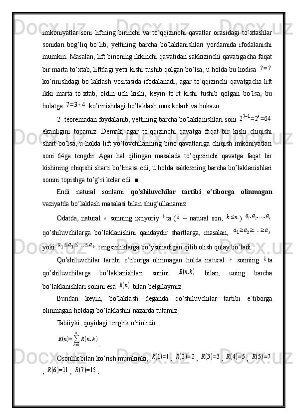 imkoniyatlar   soni   liftning   birinchi   va   to’qqizinchi   qavatlar   orasidagi   to’xtashlar
sonidan   bog’liq   bo’lib,   yettining   barcha   bo’laklanishlari   yordamida   ifodalanishi
mumkin. Masalan, lift binoning ikkinchi qavatidan sakkizinchi qavatigacha faqat
bir marta to’xtab, liftdagi yetti kishi tushib qolgan bo’lsa, u holda bu hodisa 7=7
ko’rinishdagi  bo’laklash vositasida ifodalanadi;  agar  to’qqizinchi qavatgacha lift
ikki   marta   to’xtab,   oldin   uch   kishi,   keyin   to’rt   kishi   tushib   qolgan   bo’lsa,   bu
holatga 	
7=	3+4  ko’rinishdagi bo’laklash mos keladi va hokazo.
2- teoremadan foydalanib, yettining barcha bo’laklanishlari soni 	
27−1=26=64
ekanligini   topamiz.   Demak,   agar   to’qqizinchi   qavatga   faqat   bir   kishi   chiqishi
shart bo’lsa, u holda lift yo’lovchilarining bino qavatlariga chiqish imkoniyatlari
soni   64ga   tengdir.   Agar   hal   qilingan   masalada   to’qqizinchi   qavatga   faqat   bir
kishining chiqishi sharti bo’lmasa edi, u holda sakkizning barcha bo’laklanishlari
sonini topishga to’g’ri kelar edi.  ■
Endi   natural   sonlarni   qo’shiluvchilar   tartibi   e’tiborga   olinmagan
vaziyatda bo’laklash masalasi bilan shug’ullanamiz.
Odatda,   natural  	
n   sonning   ixtiyoriy  	k ta   (	k   –   natural   son,  	k≤n )  	a1,a2,...,ak
qo’shiluvchilarga   bo’laklanishini   qandaydir   shartlarga,   masalan,  	
a1≥	a2≥...≥ak
yoki 	
a1≤	a2≤...≤ak  tengsizliklarga bo’ysunadigan qilib olish qulay bo’ladi.
Qo’shiluvchilar   tartibi   e’tiborga   olinmagan   holda   natural  	
n   sonning  	k ta
qo’shiluvchilarga   bo’laklanishlari   sonini  	
R(n,k)   bilan,   uning   barcha
bo’laklanishlari sonini esa 	
R(n)  bilan belgilaymiz.
Bundan   keyin,   bo’laklash   deganda   qo’shiluvchilar   tartibi   e’tiborga
olinmagan holdagi bo’laklashni nazarda tutamiz.
Tabiiyki, quyidagi tenglik o’rinlidir:	
R(n)=∑k=1
n	
R(n,k)
.
Osonlik bilan ko’rish mumkinki, 	
R(1)=1 , 	R(2)=2 , 	R(3)=3 , 	R(4)=5 , 	R(5)=7
, 	
R(6)=11 , 	R(7)=15 . 