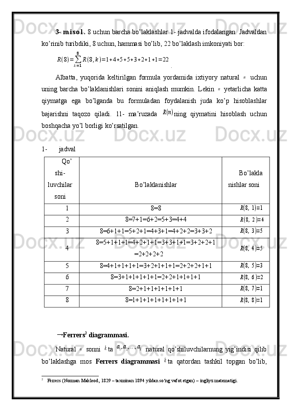 3-   m i s o l .   8 uchun barcha bo’laklashlar 1- jadvalda ifodalangan. Jadvaldan
ko’rinib turibdiki, 8 uchun, hammasi bo’lib, 22 bo’laklash imkoniyati bor:R(8)=	∑k=1
8	
R(8,k)=1+4+5+5+3+2+1+1=	22
.
Albatta,   yuqorida   keltirilgan   formula   yordamida   ixtiyory   natural  	
n   uchun
uning   barcha   bo’laklanishlari   sonini   aniqlash   mumkin.   Lekin  	
n   yetarlicha   katta
qiymatga   ega   bo’lganda   bu   formuladan   foydalanish   juda   ko’p   hisoblashlar
bajarishni   taqozo   qiladi.   11-   ma’ruzada  	
R(n) ning   qiymatini   hisoblash   uchun
boshqacha yo’l borligi ko’rsatilgan.
1- jadval
Qo’
shi-
luvchilar
soni Bo’laklanishlar Bo’lakla
nishlar soni
1 8=8	
R(8,1)=1
2 8=7+1=6+2=5+3=4+4	
R(8,2)=4
3 8=6+1+1=5+2+1=4+3+1=4+2+2=3+3+2	
R(8,3)=5
4 8=5+1+1+1=4+2+1+1=3+3+1+1=3+2+2+1
=2+2+2+2	
R(8,4)=5
5 8=4+1+1+1+1=3+2+1+1+1=2+2+2+1+1	
R(8,5)=3
6 8=3+1+1+1+1+1=2+2+1+1+1+1	
R(8,6)=2
7 8=2+1+1+1+1+1+1	
R(8,7)=1
8 8=1+1+1+1+1+1+1+1	
R(8,8)=1
  →
Ferrers 2
 diagrammasi.  
Natural  	
n   sonni  	k ta  	a1,a2,...,ak   natural   qo’shiluvchilarnung   yig’indisi   qilib
bo’laklashga   mos   Ferrers   diagrammasi  	
k ta   qatordan   tashkil   topgan   bo’lib,
2
 Ferrers (Norman Makleod, 1829 – taxminan 1894 yildan so‘ng vafot etgan) – ingliyz matematigi. 