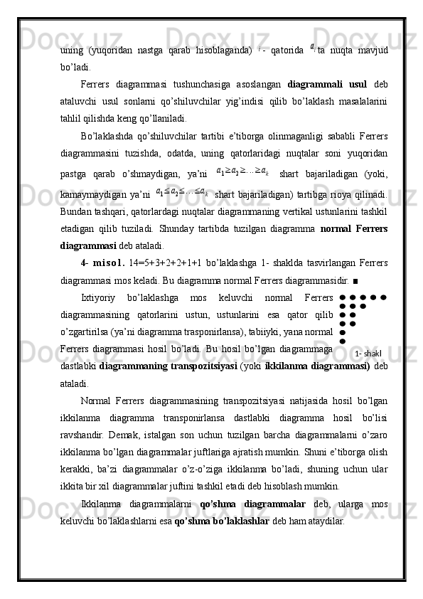 uning   (yuqoridan   nastga   qarab   hisoblaganda)  i -   qatorida  	ai ta   nuqta   mavjud
bo’ladi.
Ferrers   diagrammasi   tushunchasiga   asoslangan   diagrammali   usul   deb
ataluvchi   usul   sonlarni   qo’shiluvchilar   yig’indisi   qilib   bo’laklash   masalalarini
tahlil qilishda keng qo’llaniladi.
Bo’laklashda   qo’shiluvchilar   tartibi   e’tiborga   olinmaganligi   sababli   Ferrers
diagrammasini   tuzishda,   odatda,   uning   qatorlaridagi   nuqtalar   soni   yuqoridan
pastga   qarab   o’shmaydigan,   ya’ni  	
a1≥	a2≥...≥ak   shart   bajariladigan   (yoki,
kamaymaydigan   ya’ni  	
a1≤	a2≤...≤ak   shart   bajariladigan )   tartibga   rioya   qilinadi.
Bundan tashqari, qatorlardagi nuqtalar diagrammaning vertikal ustunlarini tashkil
etadigan   qilib   tuziladi.   Shunday   tartibda   tuzilgan   diagramma   normal   Ferrers
diagrammasi  deb ataladi.
4-   m i s o l .   14=5+3+2+2+1+1   bo’laklashga   1-   shaklda   tasvirlangan   Ferrers
diagrammasi mos keladi. Bu diagramma normal Ferrers diagrammasidir.  ■
Ixtiyoriy   bo’laklashga   mos   keluvchi   normal   Ferrers
diagrammasining   qatorlarini   ustun,   ustunlarini   esa   qator   qilib
o’zgartirilsa (ya’ni diagramma trasponirlansa), tabiiyki, yana normal
Ferrers   diagrammasi   hosil   bo’ladi.   Bu   hosil   bo’lgan   diagrammaga
dastlabki   diagrammaning transpozitsiyasi   (yoki   ikkilanma diagrammasi)   deb
ataladi.
Normal   Ferrers   diagrammasining   transpozitsiyasi   natijasida   hosil   bo’lgan
ikkilanma   diagramma   transponirlansa   dastlabki   diagramma   hosil   bo’lisi
ravshandir.   Demak,   istalgan   son   uchun   tuzilgan   barcha   diagrammalarni   o’zaro
ikkilanma bo’lgan diagrammalar juftlariga ajratish mumkin. Shuni e’tiborga olish
kerakki,   ba’zi   diagrammalar   o’z-o’ziga   ikkilanma   bo’ladi,   shuning   uchun   ular
ikkita bir xil diagrammalar juftini tashkil etadi deb hisoblash mumkin.
Ikkilanma   diagrammalarni   qo’shma   diagrammalar   deb,   ularga   mos
keluvchi bo’laklashlarni esa  qo’shma bo’laklashlar  deb ham ataydilar. 1-  shakl 