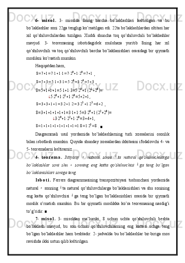 6-   m i s o l .   3-   misolda   8ning   barcha   bo’laklashlari   keltirilgan   va   bu
bo’laklashlar soni 22ga tengligi ko’rsatilgan edi. 22ta bo’laklashlardan oltitasi har
xil   qo’shiluvchilardan   tuzilgan.   Xuddi   shuncha   toq   qo’shiluvchili   bo’laklashlar
mavjud.   3-   teoremaning   isbotidagidek   mulohaza   yuritib   8ning   har   xil
qo’shiluvchili va toq qo’shiluvchili barcha bo’laklanishlari orasidagi bir qiymatli
moslikni ko’rsatish mumkin.
Haqiqatdan ham,8=7+1=	7⋅1+1⋅1=	7⋅20+1⋅20=	7+1
,	
8=	5+3=	5⋅1+3⋅1=	5⋅20+3⋅20=	5+3
,	
8=5+1+1+1=5⋅1+1⋅3=5⋅20+1⋅(21+20)=	
¿5⋅20+1⋅21+1⋅20=5+2+1,	
8=	3+3+1+1=	3⋅2+1⋅2=	3⋅21+1⋅21=	6+2
,	
8=3+1+1+1+1+1=3⋅1+1⋅5=3⋅20+1⋅(22+20)=	
¿3⋅20+1⋅22+1⋅20=3+4+1,	
8=1+1+1+1+1+1+1+1=1⋅8=1⋅23=8
.  ■
Diagrammali   usul   yordamida   bo’laklashlarning   turli   xossalarini   osonlik
bilan isbotlash mumkin. Quyida shunday xossalardan ikkitasini ifodalovchi 4- va
5- teoremalarni keltiramiz.
4-   t e o r e m a .   Ixtiyoriy  	
n   natural   sonni  	k ta   natural   qo’shiluvchilarga
bo’laklashlar   soni   shu  	
n   sonning   eng   katta   qo’shiluvchisi  	k ga   teng   bo’lgan
bo’laklanishlari soniga teng.
I s b o t i .   Ferrers   diagrammasining   transpozitsiyasi   tushunchasi   yordamida
natural  	
n   sonning  	k ta natural   qo’shiluvchilarga  bo’laklanishlari  va  shu  sonining
eng   katta   qo’shiluvchisi  	
k ga   teng   bo’lgan   bo’laklanishlari   orasida   bir   qiymatli
moslik   o’rnatish   mumkin.   Bu   bir   qiymatli   moslikka   ko’ra   teoremaning   nasdig’i
to’g’ridir.  ■
7-   m i s o l .   3-   misoldan   ma’lumki,   8   uchun   uchta   qo’shiluvchili   beshta
bo’laklash   mavjud,   bu   son   uchun   qo’shiluvchilarning   eng   kattasi   uchga   teng
bo’lgan  bo’laklashlar  ham   beshtadir.  2-  jadvalda  bu bo’laklashlar   bir-biriga mos
ravishda ikki ustun qilib keltirilgan. 
