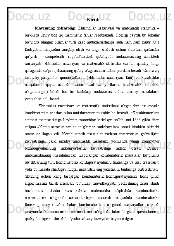 Kirish
  Mavzuning   dolzarbligi,   Ehtimollar   nazariyasi   va   matematik   statistika   –
bir-birga   uzviy   bog’liq   matematik   fanlar   hisoblanadi.   Hozirgi   paytda   bu   sohalar
bo’yicha   olingan   bilimlar   turli   kasb   mutaxassislariga   juda   ham   ham   zurur.   O’z
faoliyatini   maqsadini   aniqlay   olish   va   unga   erishish   uchun   shaxdam   qadamlar
qo’yish   –   kompetentli,   raqobatbardosh   qobiliyatli   mutaxassisning   xarakterli
xususiyati,   ehtimollar   nazariyasi   va   matematik   statistika   esa   har   qanday   fanga
qaraganda ko’proq shaxsning ijobiy o’zgarishlari uchun yordam beradi. Ommaviy
tasodifiy   jarayonlar   qonuniyatlarini   (ehtimollar   nazariyasi   fani)   va   kuzatishlar
natijalarini   qayta   ishlash   muhim   usul   va   yo’llarini   (matematik   statistika
o’rganadigan)   bilish   har   bir   kasbdagi   mutaxassis   uchun   amaliy   masalalarni
yechishda qo’l keladi.
      Ehtimollar   nazariyasi   va   matematik   statistikani   o’rganishni   esa   avvalo
kombinatorika asoslari bilan tanishmasdan mumkin bo’lmaydi. «Kombinatorika»
atamasi matematikaga Leybnits tomonidan kiritilgan bo’lib, uni 1666 yilda chop
etilgan   «Kombinatorika   san’ati   to’g’risida   mulohazalar»   nomli   kitobida   birinchi
marta   qo’llagan   edi.   Kombinatorik   masalalar   nafaqat   matematika   go’zalligini
ko’rsatishga,   balki   amaliy   matematik   masalarni   yechishda   yangi   kompyuter
texnoogiyalarining   imkoniyatlarini   ko’rsatishga   imkon   beradi.   Diskret
matematikaning   masalalaridan   hisoblangan   kombinatorik   masalalar   ko’pincha
ob’ektlarning turli kombinatorik konfiguratsiyalarini tanlashga va ular orasidan u
yoki bu masala shartigav nuqtai nazaridan eng yaxshisini tanlashga olib kelinadi.
Shuning   uchun   keng   tarqalgan   kombinatorik   konfiguratsiyalarni   hosil   qilish
algoritmlarini   bilish   masalani   butunlay   muvaffaqiyatli   yechishning   zarur   sharti
hisoblanadi.   Ushbu   kurs   ishida   matematika   o’qitishda   kombinatorika
elementlarini   o’rganish   samaradorligini   oshirish   maqsadida   kombinatorika
fanining asosiy 5 tushunchalari, kombinatorikani o’rganish xususiyatlari, o’qitish
jarayonida   kombinatorika   elementlarini   o’rgatish   bilan   birga   o’quvchilarning
ijodiy faolligini oshirish bo’yicha uslubiy tavsiyalar bayon etilgan. 