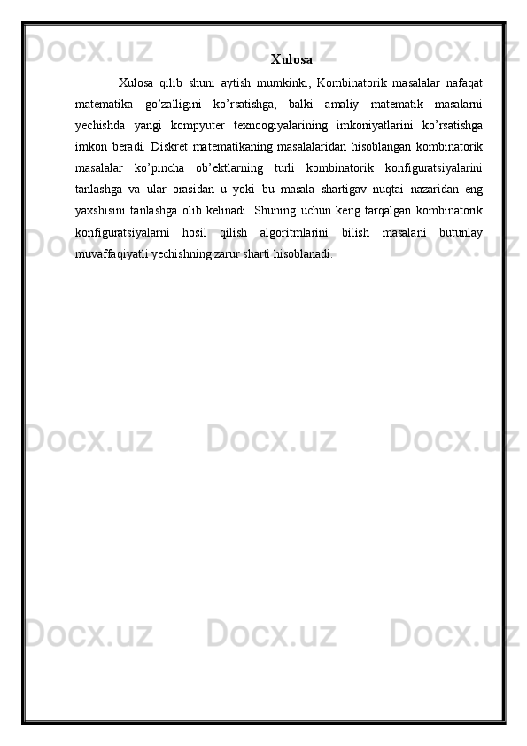 Xulosa
      Xulosa   qilib   shuni   aytish   mumkinki,   Kombinatorik   masalalar   nafaqat
matematika   go’zalligini   ko’rsatishga,   balki   amaliy   matematik   masalarni
yechishda   yangi   kompyuter   texnoogiyalarining   imkoniyatlarini   ko’rsatishga
imkon   beradi.   Diskret   matematikaning   masalalaridan   hisoblangan   kombinatorik
masalalar   ko’pincha   ob’ektlarning   turli   kombinatorik   konfiguratsiyalarini
tanlashga   va   ular   orasidan   u   yoki   bu   masala   shartigav   nuqtai   nazaridan   eng
yaxshisini   tanlashga   olib   kelinadi.   Shuning   uchun   keng   tarqalgan   kombinatorik
konfiguratsiyalarni   hosil   qilish   algoritmlarini   bilish   masalani   butunlay
muvaffaqiyatli yechishning zarur sharti hisoblanadi. 