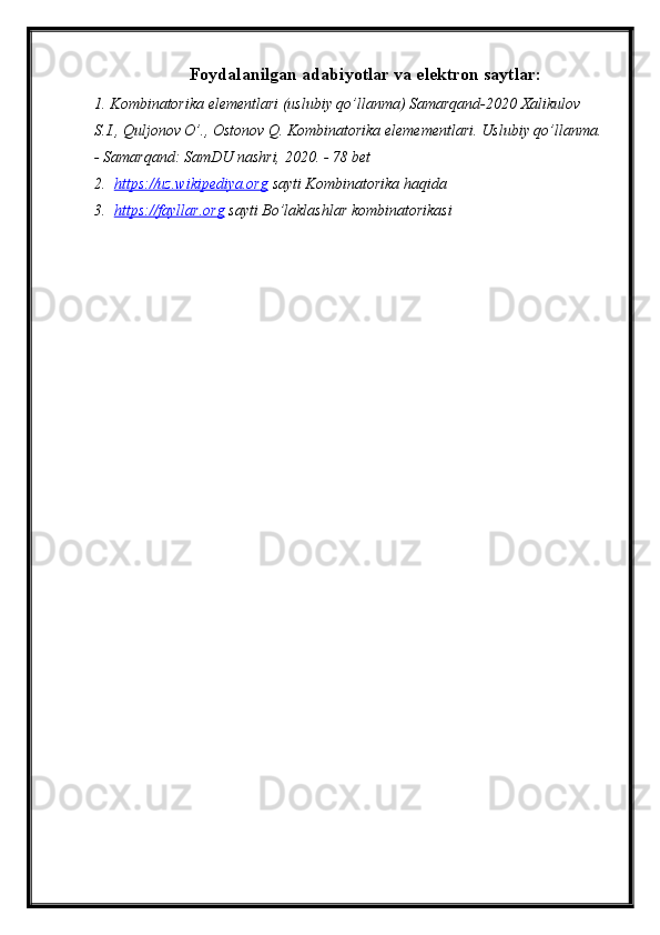 Foydalanilgan adabiyotlar va elektron saytlar:
1. Kombinatorika elementlari (uslubiy qo’llanma) Samarqand-2020 Xalikulov 
S.I., Quljonov O’., Ostonov Q. Kombinatorika elemementlari.  Uslubiy qo’llanma.
- Samarqand: SamDU nashri, 2020. - 78 bet
2.   https://uz.wikipediya.org  sayti Kombinatorika haqida
3.   https://fayllar.org  sayti Bo’laklashlar kombinatorikasi 