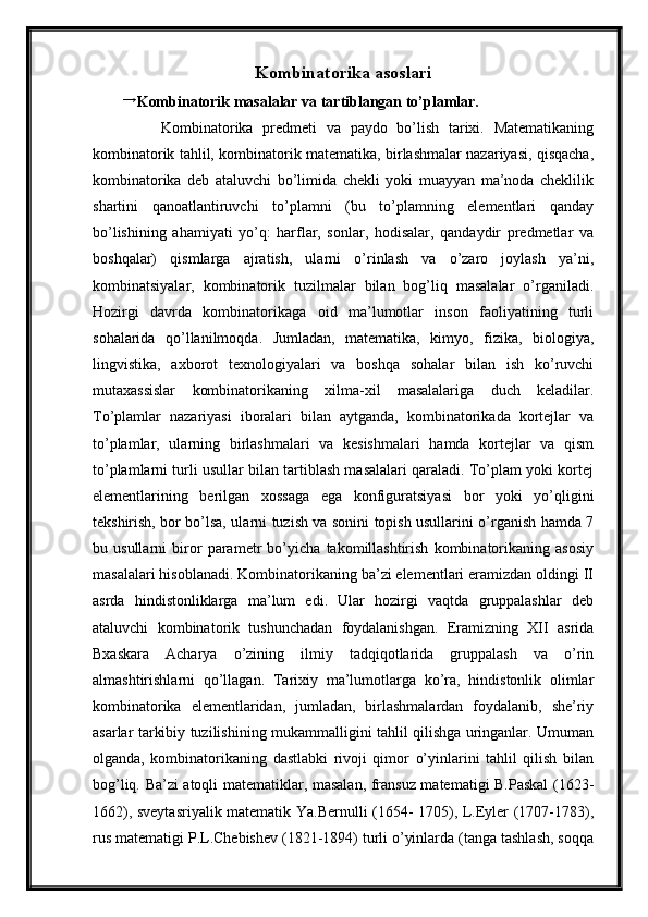 Kombinatorika asoslari→
Kombinatorik masalalar va tartiblangan to’plamlar.
        Kombinatorika   predmeti   va   paydo   bo’lish   tarixi.   Matematikaning
kombinatorik tahlil, kombinatorik matematika, birlashmalar nazariyasi, qisqacha,
kombinatorika   deb   ataluvchi   bo’limida   chekli   yoki   muayyan   ma’noda   cheklilik
shartini   qanoatlantiruvchi   to’plamni   (bu   to’plamning   elementlari   qanday
bo’lishining   ahamiyati   yo’q:   harflar,   sonlar,   hodisalar,   qandaydir   predmetlar   va
boshqalar)   qismlarga   ajratish,   ularni   o’rinlash   va   o’zaro   joylash   ya’ni,
kombinatsiyalar,   kombinatorik   tuzilmalar   bilan   bog’liq   masalalar   o’rganiladi.
Hozirgi   davrda   kombinatorikaga   oid   ma’lumotlar   inson   faoliyatining   turli
sohalarida   qo’llanilmoqda.   Jumladan,   matematika,   kimyo,   fizika,   biologiya,
lingvistika,   axborot   texnologiyalari   va   boshqa   sohalar   bilan   ish   ko’ruvchi
mutaxassislar   kombinatorikaning   xilma-xil   masalalariga   duch   keladilar.
To’plamlar   nazariyasi   iboralari   bilan   aytganda,   kombinatorikada   kortejlar   va
to’plamlar,   ularning   birlashmalari   va   kesishmalari   hamda   kortejlar   va   qism
to’plamlarni turli usullar bilan tartiblash masalalari qaraladi. To’plam yoki kortej
elementlarining   berilgan   xossaga   ega   konfiguratsiyasi   bor   yoki   yo’qligini
tekshirish, bor bo’lsa, ularni tuzish va sonini topish usullarini o’rganish hamda 7
bu   usullarni   biror   parametr   bo’yicha   takomillashtirish   kombinatorikaning   asosiy
masalalari hisoblanadi. Kombinatorikaning ba’zi elementlari eramizdan oldingi II
asrda   hindistonliklarga   ma’lum   edi.   Ular   hozirgi   vaqtda   gruppalashlar   deb
ataluvchi   kombinatorik   tushunchadan   foydalanishgan.   Eramizning   XII   asrida
Bxaskara   Acharya   o’zining   ilmiy   tadqiqotlarida   gruppalash   va   o’rin
almashtirishlarni   qo’llagan.   Tarixiy   ma’lumotlarga   ko’ra,   hindistonlik   olimlar
kombinatorika   elementlaridan,   jumladan,   birlashmalardan   foydalanib,   she’riy
asarlar tarkibiy tuzilishining mukammalligini tahlil qilishga uringanlar. Umuman
olganda,   kombinatorikaning   dastlabki   rivoji   qimor   o’yinlarini   tahlil   qilish   bilan
bog’liq. Ba’zi atoqli matematiklar, masalan, fransuz matematigi B.Paskal (1623-
1662), sveytasriyalik matematik Ya.Bernulli (1654- 1705), L.Eyler (1707-1783),
rus matematigi P.L.Chebishev (1821-1894) turli o’yinlarda (tanga tashlash, soqqa 