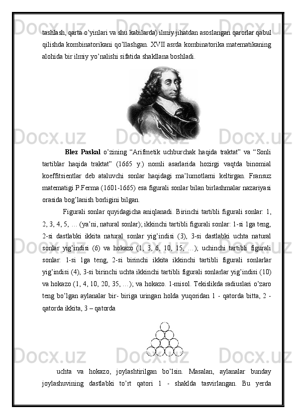 tashlash, qarta o’yinlari va shu kabilarda) ilmiy jihatdan asoslangan qarorlar qabul
qilishda kombinatorikani qo’llashgan. XVII asrda kombinatorika matematikaning
alohida bir ilmiy yo’nalishi sifatida shakllana boshladi.
      Blez   Paskal   o’zining   “Arifmetik   uchburchak   haqida   traktat”   va   “Sonli
tartiblar   haqida   traktat”   (1665   y.)   nomli   asarlarida   hozirgi   vaqtda   binomial
koeffitsientlar   deb   ataluvchi   sonlar   haqidagi   ma’lumotlarni   keltirgan.   Fransuz
matematigi P.Ferma (1601-1665) esa figurali sonlar bilan birlashmalar nazariyasi
orasida bog’lanish borligini bilgan.
     Figurali sonlar quyidagicha aniqlanadi. Birinchi tartibli figurali sonlar: 1,
2, 3, 4, 5, … (ya’ni, natural sonlar); ikkinchi tartibli figurali sonlar: 1-si 1ga teng,
2-si   dastlabki   ikkita   natural   sonlar   yig’indisi   (3),   3-si   dastlabki   uchta   natural
sonlar   yig’indisi   (6)   va   hokazo   (1,   3,   6,   10,   15,   …);   uchinchi   tartibli   figurali
sonlar:   1-si   1ga   teng,   2-si   birinchi   ikkita   ikkinchi   tartibli   figurali   sonlarlar
yig’indisi (4), 3-si birinchi uchta ikkinchi tartibli figurali sonlarlar yig’indisi (10)
va hokazo (1, 4, 10, 20, 35, …); va hokazo. 1-misol. Tekislikda radiuslari o’zaro
teng  bo’lgan   aylanalar   bir-   biriga  uringan  holda  yuqoridan  1  -  qatorda  bitta,  2  -
qatorda ikkita, 3 – qatorda
uchta   va   hokazo,   joylashtirilgan   bo’lsin.   Masalan,   aylanalar   bunday
joylashuvining   dastlabki   to’rt   qatori   1   -   shaklda   tasvirlangan.   Bu   yerda 