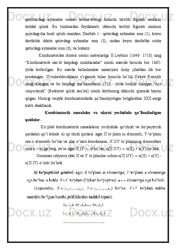 qatorlardagi   aylanalar   sonlari   ketma-ketligi   birinchi   tartibli   figurali   sonlarni
tashkil   qiladi.   Bu   tuzilmadan   foydalanib,   ikkinchi   tartibli   figurali   sonlarni
quyidagicha hosil qilish mumkin. Dastlab 1 - qatordagi aylanalar soni (1), keyin
dastlabki   ikkita   qatordagi   aylanalar   soni   (3),   undan   keyin   dastlabki   uchta
qatordagi aylanalar soni (6), va hokazo.
      Kombinatorika   iborasi   nemis   matematigi   G.Leybnis   (1646-   1716)   ning
“Kombinatorik   san’at   haqidagi   mulohazalar”   nomli   asarida   birinchi   bor   1665-
yilda   keltirilgan.   Bu   asarda   birlashmalar   nazariyasi   ilmiy   jihatdan   ilk   bor
asoslangan.   O’rinlashtirishlarni   o’rganish   bilan   birinchi   bo’lib   Yakob   Bernulli
shug’ullangan   va   bu   haqdagi   ma’lumotlarni   1713   -   yilda   bosilib   chiqqan   “Ars
conjectandi”   (Bashorat   qilish   san’ati)   nomli   kitobining   ikkinchi   qismida   bayon
qilgan.   Hozirgi   vaqtda   kombinatorikada   qo’llanilayotgan   belgilashlar   XIX   asrga
kelib shakllandi.
        Kombinatorik   masalalar   va   ularni   yechishda   qo’llaniladigan
qoidalar.
        Ko’plab   kombinatorik   masalalarni   yechishda   qo’shish   va   ko’paytirish
qoidalari qo’l keladi: a) qo’shish qoidasi: agar X to’plam m elementli, Y to’plam
esa n elementli bo’lsa va ular o’zaro kesishmasa, X UY to’plamning elementlari
soni n    m ga teng, ya’ni agar X   Y       bo’lsa, n(X UY)    n(X)    n(Y) bo’ladi. 
   Umuman ixtiyoriy ikki X va Y to’plamlar uchun n(X UY)    n(X)    n(Y)  
n(X   Y) o’rinli bo’ladi.  