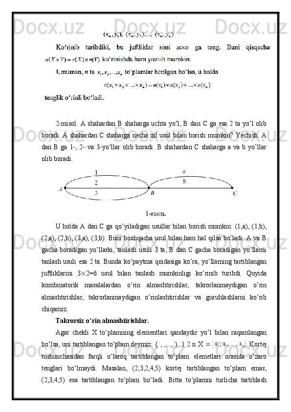 2-misol. A shahardan B shaharga uchta yo’l, B dan C ga esa  2 ta yo’l olib
boradi. A shahardan C shaharga necha xil usul bilan borish mumkin? Yechish. A
dan B ga  1-, 2-  va 3-yo’llar  olib boradi. B  shahardan C  shaharga a va b yo’llar
olib boradi.
U holda A dan C ga qo’yiladigan usullar bilan borish mumkin: (1,a), (1,b),
(2,a), (2,b), (3,a), (3,b). Buni boshqacha usul bilan ham hal qilsa bo’ladi. A va B
gacha boradigan yo’llarki, tanlash usuli 3 ta, B dan C gacha boradigan yo’llarni
tanlash usuli esa 2 ta. Bunda ko’paytma qoidasiga ko’ra, yo’llarning tartiblangan
juftliklarini   3  2=6   usul   bilan   tanlash   mumkinligi   ko’rinib   turibdi.   Quyida
kombinatorik   masalalardan   o’rin   almashtirishlar,   takrorlanmaydigan   o’rin
almashtirishlar,   takrorlanmaydigan   o’rinlashtirishlar   va   guruhlashlarni   ko’rib
chiqamiz.
Takrorsiz o’rin almashtirishlar.
Agar   chekli   X   to’plamning   elementlari   qandaydir   yo’l   bilan   raqamlangan
bo’lsa, uni tartiblangan to’plam deymiz: { , ,..., }. 1 2 n X    { x
1 , x
2 , … , x
n	} . Kortej
tushunchasidan   farqli   o’laroq   tartiblangan   to’plam   elemetlari   orasida   o’zaro
tenglari   bo’lmaydi.   Masalan,   (2,3,2,4,5)   kortej   tartiblangan   to’plam   emas,
(2,3,4,5)   esa   tartiblangan   to’plam   bo’ladi.   Bitta   to’plamni   turlicha   tartiblash 