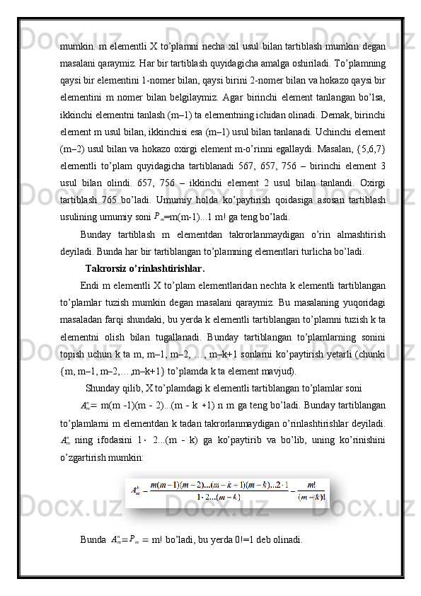 mumkin. m elementli  X to’plamni necha xil usul  bilan tartiblash mumkin degan
masalani qaraymiz. Har bir tartiblash quyidagicha amalga oshiriladi. To’plamning
qaysi bir elementini 1-nomer bilan, qaysi birini 2-nomer bilan va hokazo qaysi bir
elementini   m   nomer   bilan   belgilaymiz.   Agar   birinchi   element   tanlangan   bo’lsa,
ikkinchi elementni tanlash (m–1) ta elementning ichidan olinadi. Demak, birinchi
element m usul bilan, ikkinchisi esa (m–1) usul bilan tanlanadi. Uchinchi element
(m–2) usul bilan va hokazo oxirgi element m-o’rinni egallaydi. Masalan, {5,6,7}
elementli   to’plam   quyidagicha   tartiblanadi   567,   657,   756   –   birinchi   element   3
usul   bilan   olindi.   657,   756   –   ikkinchi   element   2   usul   bilan   tanlandi.   Oxirgi
tartiblash   765   bo’ladi.   Umumiy   holda   ko’paytirish   qoidasiga   asosan   tartiblash
usulining umumiy soni Pm =m (m-1)...1 m! ga teng bo’ladi. 
Bunday   tartiblash   m   elementdan   takrorlanmaydigan   o’rin   almashtirish
deyiladi. Bunda har bir tartiblangan to’plamning elementlari turlicha bo’ladi.
  Takrorsiz o’rinlashtirishlar.
Endi  m  elementli  X to’plam elementlaridan nechta k elementli  tartiblangan
to’plamlar   tuzish   mumkin   degan   masalani   qaraymiz.   Bu   masalaning   yuqoridagi
masaladan farqi shundaki, bu yerda k elementli tartiblangan to’plamni tuzish k ta
elementni   olish   bilan   tugallanadi.   Bunday   tartiblangan   to’plamlarning   sonini
topish uchun k ta m, m–1, m–2, …, m–k+1 sonlarni ko’paytirish yetarli (chunki
{m, m–1, m–2,…,m–k+1} to’plamda k ta element mavjud).
  Shunday qilib, X to’plamdagi k elementli tartiblangan to’plamlar soni 	
Amn
   m(m    1)(m      2)...(m      k    1) n m ga teng bo’ladi. Bunday tartiblangan
to’plamlarni m elementdan k tadan takrorlanmaydigan o’rinlashtirishlar deyiladi.
A
mn
  ning   ifodasini   1    2...(m      k)   ga   ko’paytirib   va   bo’lib,   uning   ko’rinishini
o’zgartirish mumkin:
Bunda  	
Amn  P
m     m! bo’ladi, bu yerda 0!=1 deb olinadi.  
