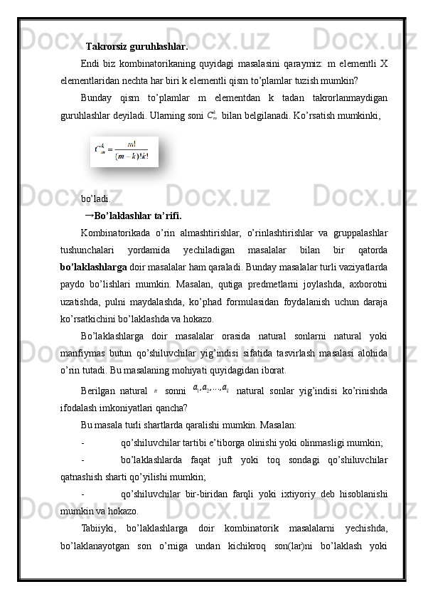   Takrorsiz guruhlashlar.
Endi   biz   kombinatorikaning   quyidagi   masalasini   qaraymiz:   m   elementli   X
elementlaridan nechta har biri k elementli qism to’plamlar tuzish mumkin?
Bunday   qism   to’plamlar   m   elementdan   k   tadan   takrorlanmaydigan
guruhlashlar deyiladi. Ularning soni  C
mk
  bilan belgilanadi. Ko’rsatish mumkinki,
bo’ladi.
  → Bo’laklashlar ta’rifi.  
Kombinatorikada   o’rin   almashtirishlar,   o’rinlashtirishlar   va   gruppalashlar
tushunchalari   yordamida   yechiladigan   masalalar   bilan   bir   qatorda
bo’laklashlar ga  doir masalalar ham qaraladi. Bunday masalalar turli vaziyatlarda
paydo   bo’lishlari   mumkin.   Masalan,   qutiga   predmetlarni   joylashda,   axborotni
uzatishda,   pulni   maydalashda,   ko’phad   formulasidan   foydalanish   uchun   daraja
ko’rsatkichini bo’laklashda va hokazo.
Bo’laklashlarga   doir   masalalar   orasida   natural   sonlarni   natural   yoki
manfiymas   butun   qo’shiluvchilar   yig’indisi   sifatida   tasvirlash   masalasi   alohida
o’rin tutadi. Bu masalaning mohiyati quyidagidan iborat.
Berilgan   natural  	
n   sonni  	a1,a2,...,ak   natural   s onlar   yig’indisi   ko’rinishda
ifodalash imkoniyatlari qancha?
Bu masala turli shartlarda qaralishi mumkin. Masalan:
- qo’shiluvchilar tartibi e’tiborga olinishi yoki olinmasligi mumkin;
- bo’laklashlarda   faqat   juft   yoki   toq   sondagi   qo’shiluvchilar
qatnashish sharti qo’yilishi mumkin;
- qo’shiluvchilar   bir-biridan   farqli   yoki   ixtiyoriy   deb   hisoblanishi
mumkin va hokazo.
Tabiiyki,   bo’laklashlarga   doir   kombinatorik   masalalarni   yechishda,
bo’laklanayotgan   son   o’rniga   undan   kichikroq   son(lar)ni   bo’laklash   yoki  