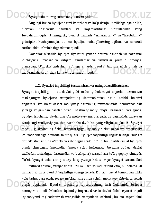 Byudjet tizimining zamonaviy tendensiyalari
Bugungi kunda byudjet tizimi kompleks va ko‘p darajali tuzilishga ega bo‘lib,
elektron   boshqaruv   tizimlari   va   raqamlashtirish   vositalaridan   keng
foydalanilmoqda.   Shuningdek,   byudjet   tizimida   “samaradorlik”   va   “hisobdorlik”
prinsiplari   kuchaymoqda,   bu   esa   byudjet   mablag‘larining   oqilona   va   samarali
sarflanishini ta’minlashga xizmat qiladi.
Davlatlar   o‘rtasida   byudjet   siyosatini   yanada   optimallashtirish   va   nazoratni
kuchaytirish   maqsadida   xalqaro   standartlar   va   tavsiyalar   joriy   qilinmoqda.
Jumladan,   O‘zbekistonda   ham   so‘nggi   yillarda   byudjet   tizimini   isloh   qilish   va
modernizatsiya qilishga katta e’tibor qaratilmoqda.
.
1.2. Byudjet taqchilligi tushunchasi va uning klassifikatsiyasi
Byudjet   taqchilligi   —   bu   davlat   yoki   mahalliy   hokimiyat   organlari   tomonidan
tasdiqlangan   byudjetda   xarajatlarning   daromadlardan   oshib   ketishi   holatini
anglatadi.   Bu   holat   davlat   moliyaviy   tizimining   muvozanatida   nomutanosiblik
yuzaga   kelganidan   dalolat   beradi.   Makroiqtisodiy   nuqtai   nazardan   qaralganda,
byudjet   taqchilligi   davlatning   o‘z   moliyaviy   majburiyatlarini   bajarishda   muayyan
darajadagi   moliyaviy   yetishmovchilikka   duch   kelayotganligini   anglatadi.   Byudjet
taqchilligi   davlatning   fiskal   barqarorligiga,   iqtisodiy   o‘sishiga   va   makroiqtisodiy
ko‘rsatkichlariga   bevosita   ta’sir   qiladi.   Byudjet   taqchilligi   ingliz   tilidagi   “budget
deficit” atamasining o‘zbekchalashtirilgan shakli bo‘lib, bu holatda davlat byudjeti
orqali   olinadigan   daromadlar   (asosiy   soliq   tushumlari,   bojxona   bojlari,   davlat
mulkidan tushadigan daromadlar va boshqalar) xarajatlarni to‘liq qoplay olmaydi.
Ya’ni,   byudjet   balansining   salbiy   farqi   yuzaga   keladi.   Agar   byudjet   daromadlari
100 milliard so‘mni, xarajatlar esa 120 milliard so‘mni tashkil etsa, bu holatda 20
milliard so‘mlik byudjet taqchilligi yuzaga keladi. Bu farq davlat tomonidan ichki
yoki tashqi qarz olish, rezerv mablag‘larni ishga solish, moliyaviy aktivlarni sotish
orqali   qoplanadi.   Byudjet   taqchilligi   iqtisodiyotning   turli   holatlarida   turlicha
namoyon   bo‘ladi.   Masalan,   iqtisodiy   inqiroz   davrida   davlat   fiskal   siyosat   orqali
iqtisodiyotni   rag‘batlantirish   maqsadida   xarajatlarni   oshiradi,   bu   esa   taqchillikni
10 