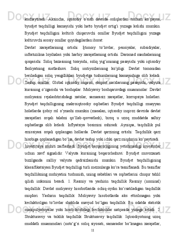 kuchaytiradi.   Aksincha,   iqtisodiy   o‘sish   davrida   soliqlardan   tushum   ko‘paysa,
byudjet   taqchilligi   kamayishi   yoki   hatto   byudjet   ortig‘i   yuzaga   kelishi   mumkin.
Byudjet   taqchilligini   keltirib   chiqaruvchi   omillar   Byudjet   taqchilligini   yuzaga
keltiruvchi asosiy omillar quyidagilardan iborat: 
Davlat   xarajatlarining   ortishi:   Ijtimoiy   to‘lovlar,   pensiyalar,   subsidiyalar,
infratuzilma  loyihalari   yoki   harbiy  xarajatlarning  ortishi.   Daromad  manbalarining
qisqarishi:   Soliq   bazasining   torayishi,   soliq   yig‘imining   pasayishi   yoki   iqtisodiy
faoliyatning   sustlashuvi.   Soliq   imtiyozlarining   ko‘pligi:   Davlat   tomonidan
beriladigan   soliq   yengilliklari   byudjetga   tushumlarning   kamayishiga   olib   keladi.
Tashqi   omillar:   Global   iqtisodiy   inqiroz,   eksport   narxlarining   pasayishi,   valyuta
kursining   o‘zgarishi   va   boshqalar.   Moliyaviy   boshqaruvdagi   muammolar:   Davlat
moliyasini   rejalashtirishdagi   xatolar,   samarasiz   xarajatlar,   korrupsiya   holatlari.
Byudjet   taqchilligining   makroiqtisodiy   oqibatlari   Byudjet   taqchilligi   muayyan
holatlarda   ijobiy   rol   o‘ynashi   mumkin   (masalan,   iqtisodiy   inqiroz   davrida   davlat
xarajatlari   orqali   talabni   qo‘llab-quvvatlash),   biroq   u   uzoq   muddatda   salbiy
oqibatlarga   olib   keladi:   Inflyatsiya   bosimini   oshiradi:   Ayniqsa,   taqchillik   pul
emissiyasi   orqali   qoplangan   hollarda.   Davlat   qarzining   ortishi:   Taqchillik   qarz
hisobiga qoplanadigan bo‘lsa, davlat tashqi yoki ichki qarz miqdorini ko‘paytiradi.
Investitsiya   muhiti   zaiflashadi:   Byudjet   barqarorligining   yetishmasligi   investorlar
uchun   xavf   signalidir.   Valyuta   kursining   beqarorlashuvi:   Byudjet   muvozanati
buzilganda   milliy   valyuta   qadrsizlanishi   mumkin.   Byudjet   taqchilligining
klassifikatsiyasi Byudjet taqchilligi turli mezonlarga ko‘ra tasniflanadi. Bu tasniflar
taqchillikning   mohiyatini   tushunish,   uning   sabablari   va   oqibatlarini   chuqur   tahlil
qilish   imkonini   beradi.   1.   Rasmiy   va   yashirin   taqchillik   Rasmiy   (nominal)
taqchillik:   Davlat   moliyaviy   hisobotlarida   ochiq-oydin   ko‘rsatiladigan   taqchillik
miqdori.   Yashirin   taqchillik:   Moliyaviy   hisobotlarda   aks   ettirilmagan   yoki
kechiktirilgan   to‘lovlar   shaklida   mavjud   bo‘lgan   taqchillik.   Bu   odatda   statistik
manipulyatsiyalar   yoki   hisob-kitobdagi   kechikishlar   natijasida   yuzaga   keladi.   2.
Strukturaviy   va   tsiklik   taqchillik   Strukturaviy   taqchillik:   Iqtisodiyotning   uzoq
muddatli   muammolari   (noto‘g‘ri   soliq   siyosati,   samarador   bo‘lmagan   xarajatlar,
11 