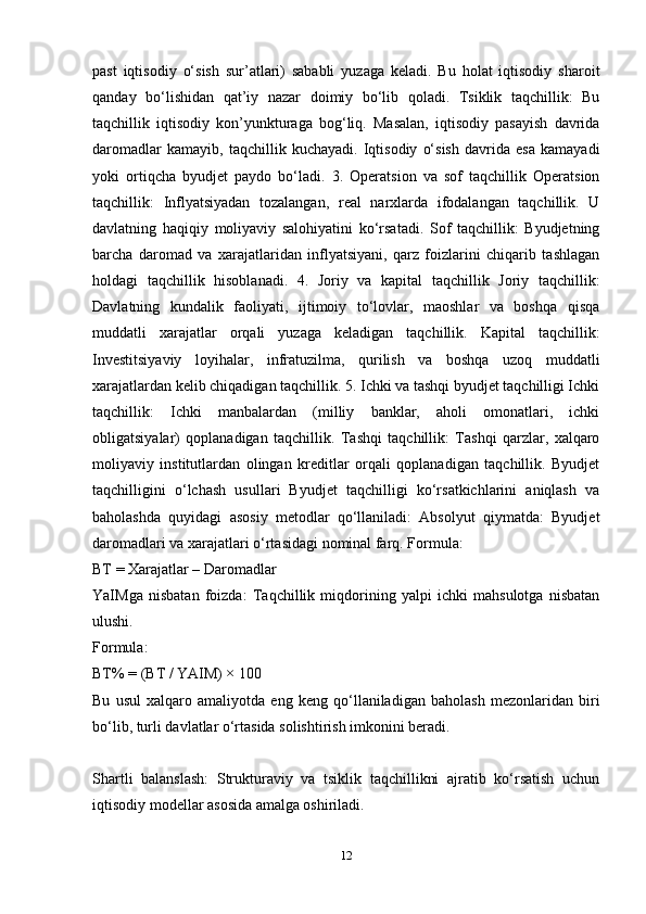 past   iqtisodiy   o‘sish   sur’atlari)   sababli   yuzaga   keladi.   Bu   holat   iqtisodiy   sharoit
qanday   bo‘lishidan   qat’iy   nazar   doimiy   bo‘lib   qoladi.   Tsiklik   taqchillik:   Bu
taqchillik   iqtisodiy   kon’yunkturaga   bog‘liq.   Masalan,   iqtisodiy   pasayish   davrida
daromadlar   kamayib,   taqchillik   kuchayadi.   Iqtisodiy   o‘sish   davrida   esa   kamayadi
yoki   ortiqcha   byudjet   paydo   bo‘ladi.   3.   Operatsion   va   sof   taqchillik   Operatsion
taqchillik:   Inflyatsiyadan   tozalangan,   real   narxlarda   ifodalangan   taqchillik.   U
davlatning   haqiqiy   moliyaviy   salohiyatini   ko‘rsatadi.   Sof   taqchillik:   Byudjetning
barcha   daromad   va   xarajatlaridan   inflyatsiyani,   qarz   foizlarini   chiqarib   tashlagan
holdagi   taqchillik   hisoblanadi.   4.   Joriy   va   kapital   taqchillik   Joriy   taqchillik:
Davlatning   kundalik   faoliyati,   ijtimoiy   to‘lovlar,   maoshlar   va   boshqa   qisqa
muddatli   xarajatlar   orqali   yuzaga   keladigan   taqchillik.   Kapital   taqchillik:
Investitsiyaviy   loyihalar,   infratuzilma,   qurilish   va   boshqa   uzoq   muddatli
xarajatlardan kelib chiqadigan taqchillik. 5. Ichki va tashqi byudjet taqchilligi Ichki
taqchillik:   Ichki   manbalardan   (milliy   banklar,   aholi   omonatlari,   ichki
obligatsiyalar)   qoplanadigan   taqchillik.   Tashqi   taqchillik:   Tashqi   qarzlar,   xalqaro
moliyaviy   institutlardan   olingan   kreditlar   orqali   qoplanadigan   taqchillik.   Byudjet
taqchilligini   o‘lchash   usullari   Byudjet   taqchilligi   ko‘rsatkichlarini   aniqlash   va
baholashda   quyidagi   asosiy   metodlar   qo‘llaniladi:   Absolyut   qiymatda:   Byudjet
daromadlari va xarajatlari o‘rtasidagi nominal farq. Formula:
BT = Xarajatlar – Daromadlar
YaIMga   nisbatan   foizda:   Taqchillik   miqdorining   yalpi   ichki   mahsulotga   nisbatan
ulushi.
Formula:
BT% = (BT / YAIM) × 100
Bu   usul   xalqaro   amaliyotda   eng   keng   qo‘llaniladigan   baholash   mezonlaridan   biri
bo‘lib, turli davlatlar o‘rtasida solishtirish imkonini beradi.
Shartli   balanslash:   Strukturaviy   va   tsiklik   taqchillikni   ajratib   ko‘rsatish   uchun
iqtisodiy modellar asosida amalga oshiriladi.
12 