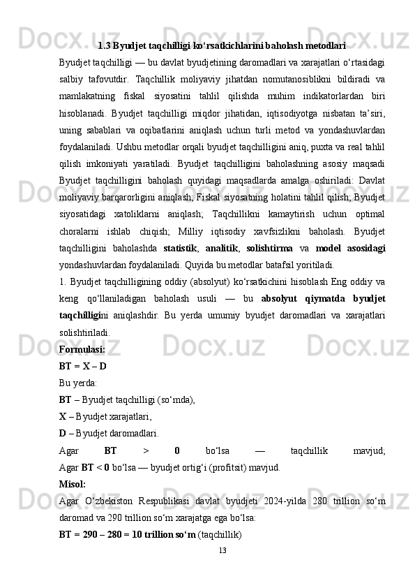 1.3 Byudjet taqchilligi ko‘rsatkichlarini baholash metodlari
Byudjet taqchilligi — bu davlat byudjetining daromadlari va xarajatlari o‘rtasidagi
salbiy   tafovutdir.   Taqchillik   moliyaviy   jihatdan   nomutanosiblikni   bildiradi   va
mamlakatning   fiskal   siyosatini   tahlil   qilishda   muhim   indikatorlardan   biri
hisoblanadi.   Byudjet   taqchilligi   miqdor   jihatidan,   iqtisodiyotga   nisbatan   ta’siri,
uning   sabablari   va   oqibatlarini   aniqlash   uchun   turli   metod   va   yondashuvlardan
foydalaniladi. Ushbu metodlar orqali byudjet taqchilligini aniq, puxta va real tahlil
qilish   imkoniyati   yaratiladi.   Byudjet   taqchilligini   baholashning   asosiy   maqsadi
Byudjet   taqchilligini   baholash   quyidagi   maqsadlarda   amalga   oshiriladi:   Davlat
moliyaviy barqarorligini aniqlash; Fiskal siyosatning holatini tahlil qilish; Byudjet
siyosatidagi   xatoliklarni   aniqlash;   Taqchillikni   kamaytirish   uchun   optimal
choralarni   ishlab   chiqish;   Milliy   iqtisodiy   xavfsizlikni   baholash.   Byudjet
taqchilligini   baholashda   statistik ,   analitik ,   solishtirma   va   model   asosidagi
yondashuvlardan foydalaniladi. Quyida bu metodlar batafsil yoritiladi. 
1. Byudjet  taqchilligining oddiy (absolyut)  ko‘rsatkichini  hisoblash  Eng oddiy va
keng   qo‘llaniladigan   baholash   usuli   —   bu   absolyut   qiymatda   byudjet
taqchilligi ni   aniqlashdir.   Bu   yerda   umumiy   byudjet   daromadlari   va   xarajatlari
solishtiriladi.
Formulasi:
BT = X – D
Bu yerda:
BT  – Byudjet taqchilligi (so‘mda),
X  – Byudjet xarajatlari,
D  – Byudjet daromadlari.
Agar   BT   >   0   bo‘lsa   —   taqchillik   mavjud;
Agar  BT < 0  bo‘lsa — byudjet ortig‘i (profitsit) mavjud.
Misol:
Agar   O‘zbekiston   Respublikasi   davlat   byudjeti   2024-yilda   280   trillion   so‘m
daromad va 290 trillion so‘m xarajatga ega bo‘lsa:
BT = 290 – 280 = 10 trillion so‘m  (taqchillik)
13 