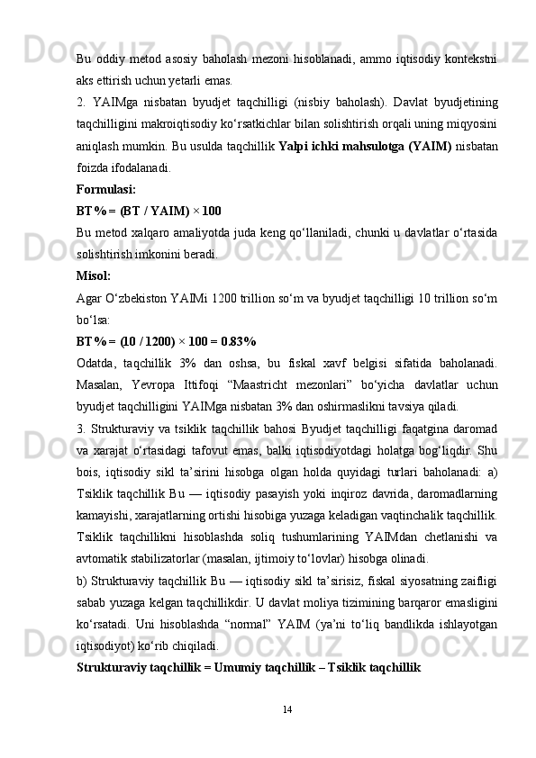Bu   oddiy   metod   asosiy   baholash   mezoni   hisoblanadi,   ammo   iqtisodiy   kontekstni
aks ettirish uchun yetarli emas.
2.   YAIMga   nisbatan   byudjet   taqchilligi   (nisbiy   baholash).   Davlat   byudjetining
taqchilligini makroiqtisodiy ko‘rsatkichlar bilan solishtirish orqali uning miqyosini
aniqlash mumkin. Bu usulda taqchillik   Yalpi ichki mahsulotga (YAIM)   nisbatan
foizda ifodalanadi.
Formulasi:
BT% = (BT / YAIM) × 100
Bu  metod xalqaro  amaliyotda juda  keng qo‘llaniladi, chunki  u  davlatlar   o‘rtasida
solishtirish imkonini beradi.
Misol:
Agar O‘zbekiston YAIMi 1200 trillion so‘m va byudjet taqchilligi 10 trillion so‘m
bo‘lsa:
BT% = (10 / 1200) × 100 = 0.83%
Odatda,   taqchillik   3%   dan   oshsa,   bu   fiskal   xavf   belgisi   sifatida   baholanadi.
Masalan,   Yevropa   Ittifoqi   “Maastricht   mezonlari”   bo‘yicha   davlatlar   uchun
byudjet taqchilligini YAIMga nisbatan 3% dan oshirmaslikni tavsiya qiladi.
3.   Strukturaviy   va   tsiklik   taqchillik   bahosi   Byudjet   taqchilligi   faqatgina   daromad
va   xarajat   o‘rtasidagi   tafovut   emas,   balki   iqtisodiyotdagi   holatga   bog‘liqdir.   Shu
bois,   iqtisodiy   sikl   ta’sirini   hisobga   olgan   holda   quyidagi   turlari   baholanadi:   a)
Tsiklik   taqchillik   Bu   —   iqtisodiy   pasayish   yoki   inqiroz   davrida,   daromadlarning
kamayishi, xarajatlarning ortishi hisobiga yuzaga keladigan vaqtinchalik taqchillik.
Tsiklik   taqchillikni   hisoblashda   soliq   tushumlarining   YAIMdan   chetlanishi   va
avtomatik stabilizatorlar (masalan, ijtimoiy to‘lovlar) hisobga olinadi.
b) Strukturaviy taqchillik Bu — iqtisodiy sikl ta’sirisiz, fiskal siyosatning zaifligi
sabab yuzaga kelgan taqchillikdir. U davlat moliya tizimining barqaror emasligini
ko‘rsatadi.   Uni   hisoblashda   “normal”   YAIM   (ya’ni   to‘liq   bandlikda   ishlayotgan
iqtisodiyot) ko‘rib chiqiladi.
Strukturaviy taqchillik = Umumiy taqchillik – Tsiklik taqchillik
14 