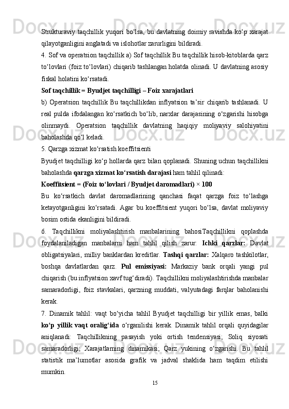 Strukturaviy   taqchillik   yuqori   bo‘lsa,   bu   davlatning   doimiy   ravishda   ko‘p   xarajat
qilayotganligini anglatadi va islohotlar zarurligini bildiradi.
4. Sof va operatsion taqchillik a) Sof taqchillik Bu taqchillik hisob-kitoblarda qarz
to‘lovlari (foiz to‘lovlari) chiqarib tashlangan holatda olinadi. U davlatning asosiy
fiskal holatini ko‘rsatadi.
Sof taqchillik = Byudjet taqchilligi – Foiz xarajatlari
b)   Operatsion   taqchillik   Bu   taqchillikdan   inflyatsion   ta’sir   chiqarib   tashlanadi.   U
real   pulda   ifodalangan   ko‘rsatkich   bo‘lib,   narxlar   darajasining   o‘zgarishi   hisobga
olinmaydi.   Operatsion   taqchillik   davlatning   haqiqiy   moliyaviy   salohiyatini
baholashda qo‘l keladi.
5. Qarzga xizmat ko‘rsatish koeffitsienti
Byudjet taqchilligi ko‘p hollarda qarz bilan qoplanadi. Shuning uchun taqchillikni
baholashda  qarzga xizmat ko‘rsatish darajasi  ham tahlil qilinadi:
Koeffitsient = (Foiz to‘lovlari / Byudjet daromadlari) × 100
Bu   ko‘rsatkich   davlat   daromadlarining   qanchasi   faqat   qarzga   foiz   to‘lashga
ketayotganligini   ko‘rsatadi.   Agar   bu   koeffitsient   yuqori   bo‘lsa,   davlat   moliyaviy
bosim ostida ekanligini bildiradi.
6.   Taqchillikni   moliyalashtirish   manbalarining   bahosiTaqchillikni   qoplashda
foydalaniladigan   manbalarni   ham   tahlil   qilish   zarur:   Ichki   qarzlar:   Davlat
obligatsiyalari,   milliy   banklardan   kreditlar.   Tashqi   qarzlar:   Xalqaro   tashkilotlar,
boshqa   davlatlardan   qarz.   Pul   emissiyasi:   Markaziy   bank   orqali   yangi   pul
chiqarish (bu inflyatsion xavf tug‘diradi). Taqchillikni moliyalashtirishda manbalar
samaradorligi,   foiz   stavkalari,   qarzning   muddati,   valyutadagi   farqlar   baholanishi
kerak.
7.   Dinamik   tahlil:   vaqt   bo‘yicha   tahlil   Byudjet   taqchilligi   bir   yillik   emas,   balki
ko‘p   yillik   vaqt   oralig‘ida   o‘rganilishi   kerak.   Dinamik   tahlil   orqali   quyidagilar
aniqlanadi:   Taqchillikning   pasayish   yoki   ortish   tendensiyasi;   Soliq   siyosati
samaradorligi;   Xarajatlarning   dinamikasi;   Qarz   yukining   o‘zgarishi.   Bu   tahlil
statistik   ma’lumotlar   asosida   grafik   va   jadval   shaklida   ham   taqdim   etilishi
mumkin.
15 