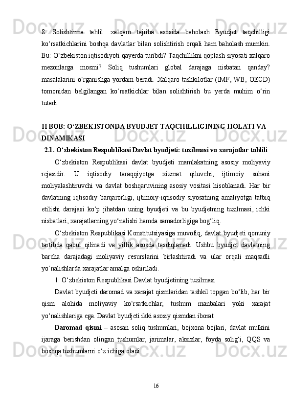 8.   Solishtirma   tahlil:   xalqaro   tajriba   asosida   baholash   Byudjet   taqchilligi
ko‘rsatkichlarini   boshqa   davlatlar   bilan   solishtirish   orqali   ham   baholash   mumkin.
Bu: O‘zbekiston iqtisodiyoti qayerda turibdi? Taqchillikni qoplash siyosati xalqaro
mezonlarga   mosmi?   Soliq   tushumlari   global   darajaga   nisbatan   qanday?
masalalarini   o‘rganishga   yordam   beradi.   Xalqaro   tashkilotlar   (IMF,   WB,   OECD)
tomonidan   belgilangan   ko‘rsatkichlar   bilan   solishtirish   bu   yerda   muhim   o‘rin
tutadi.
II BOB: O‘ZBEKISTONDA BYUDJET TAQCHILLIGINING HOLATI VA 
DINAMIKASI
2.1. O‘zbekiston Respublikasi Davlat byudjeti: tuzilmasi va xarajatlar tahlili
O‘zbekiston   Respublikasi   davlat   byudjeti   mamlakatning   asosiy   moliyaviy
rejasidir.   U   iqtisodiy   taraqqiyotga   xizmat   qiluvchi,   ijtimoiy   sohani
moliyalashtiruvchi   va   davlat   boshqaruvining   asosiy   vositasi   hisoblanadi.   Har   bir
davlatning   iqtisodiy   barqarorligi,   ijtimoiy-iqtisodiy   siyosatning   amaliyotga   tatbiq
etilishi   darajasi   ko‘p   jihatdan   uning   byudjeti   va   bu   byudjetning   tuzilmasi,   ichki
nisbatlari, xarajatlarning yo‘nalishi hamda samadorligiga bog‘liq.
O‘zbekiston Respublikasi Konstitutsiyasiga muvofiq, davlat byudjeti qonuniy
tartibda   qabul   qilinadi   va   yillik   asosda   tasdiqlanadi.   Ushbu   byudjet   davlatning
barcha   darajadagi   moliyaviy   resurslarini   birlashtiradi   va   ular   orqali   maqsadli
yo‘nalishlarda xarajatlar amalga oshiriladi.
1. O‘zbekiston Respublikasi Davlat byudjetining tuzilmasi
Davlat byudjeti daromad va xarajat qismlaridan tashkil topgan bo‘lib, har bir
qism   alohida   moliyaviy   ko‘rsatkichlar,   tushum   manbalari   yoki   xarajat
yo‘nalishlariga ega. Davlat byudjeti ikki asosiy qismdan iborat:
Daromad   qismi   –   asosan   soliq   tushumlari,   bojxona   bojlari,   davlat   mulkini
ijaraga   berishdan   olingan   tushumlar,   jarimalar,   aksizlar,   foyda   solig‘i,   QQS   va
boshqa tushumlarni o‘z ichiga oladi.
16 