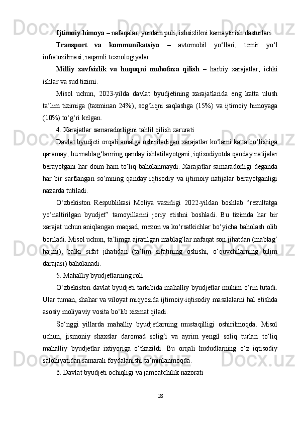 Ijtimoiy himoya  – nafaqalar, yordam puli, ishsizlikni kamaytirish dasturlari.
Transport   va   kommunikatsiya   –   avtomobil   yo‘llari,   temir   yo‘l
infratuzilmasi, raqamli texnologiyalar.
Milliy   xavfsizlik   va   huquqni   muhofaza   qilish   –   harbiy   xarajatlar,   ichki
ishlar va sud tizimi.
Misol   uchun,   2023-yilda   davlat   byudjetining   xarajatlarida   eng   katta   ulush
ta’lim   tizimiga   (taxminan   24%),   sog‘liqni   saqlashga   (15%)   va   ijtimoiy   himoyaga
(10%) to‘g‘ri kelgan.
4. Xarajatlar samaradorligini tahlil qilish zarurati
Davlat byudjeti orqali amalga oshiriladigan xarajatlar ko‘lami katta bo‘lishiga
qaramay, bu mablag‘larning qanday ishlatilayotgani, iqtisodiyotda qanday natijalar
berayotgani har doim ham to‘liq baholanmaydi. Xarajatlar samaradorligi deganda
har   bir   sarflangan   so‘mning   qanday   iqtisodiy   va   ijtimoiy   natijalar   berayotganligi
nazarda tutiladi.
O‘zbekiston   Respublikasi   Moliya   vazirligi   2022-yildan   boshlab   “rezultatga
yo‘naltirilgan   byudjet”   tamoyillarini   joriy   etishni   boshladi.   Bu   tizimda   har   bir
xarajat uchun aniqlangan maqsad, mezon va ko‘rsatkichlar bo‘yicha baholash olib
boriladi. Misol uchun, ta’limga ajratilgan mablag‘lar nafaqat son jihatdan (mablag‘
hajmi),   balki   sifat   jihatidan   (ta’lim   sifatining   oshishi,   o‘quvchilarning   bilim
darajasi) baholanadi.
5. Mahalliy byudjetlarning roli
O‘zbekiston davlat byudjeti tarkibida mahalliy byudjetlar muhim o‘rin tutadi.
Ular tuman, shahar va viloyat miqyosida ijtimoiy-iqtisodiy masalalarni hal etishda
asosiy moliyaviy vosita bo‘lib xizmat qiladi.
So‘nggi   yillarda   mahalliy   byudjetlarning   mustaqilligi   oshirilmoqda.   Misol
uchun,   jismoniy   shaxslar   daromad   solig‘i   va   ayrim   yengil   soliq   turlari   to‘liq
mahalliy   byudjetlar   ixtiyoriga   o‘tkazildi.   Bu   orqali   hududlarning   o‘z   iqtisodiy
salohiyatidan samarali foydalanishi ta’minlanmoqda.
6. Davlat byudjeti ochiqligi va jamoatchilik nazorati
18 