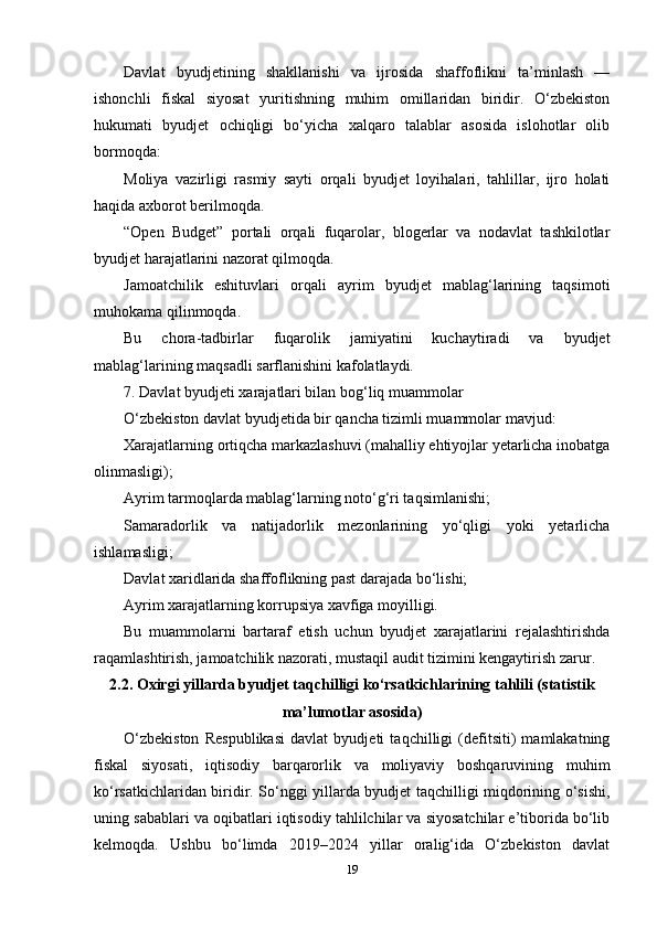 Davlat   byudjetining   shakllanishi   va   ijrosida   shaffoflikni   ta’minlash   —
ishonchli   fiskal   siyosat   yuritishning   muhim   omillaridan   biridir.   O‘zbekiston
hukumati   byudjet   ochiqligi   bo‘yicha   xalqaro   talablar   asosida   islohotlar   olib
bormoqda:
Moliya   vazirligi   rasmiy   sayti   orqali   byudjet   loyihalari,   tahlillar,   ijro   holati
haqida axborot berilmoqda.
“Open   Budget”   portali   orqali   fuqarolar,   blogerlar   va   nodavlat   tashkilotlar
byudjet harajatlarini nazorat qilmoqda.
Jamoatchilik   eshituvlari   orqali   ayrim   byudjet   mablag‘larining   taqsimoti
muhokama qilinmoqda.
Bu   chora-tadbirlar   fuqarolik   jamiyatini   kuchaytiradi   va   byudjet
mablag‘larining maqsadli sarflanishini kafolatlaydi.
7. Davlat byudjeti xarajatlari bilan bog‘liq muammolar
O‘zbekiston davlat byudjetida bir qancha tizimli muammolar mavjud:
Xarajatlarning ortiqcha markazlashuvi (mahalliy ehtiyojlar yetarlicha inobatga
olinmasligi);
Ayrim tarmoqlarda mablag‘larning noto‘g‘ri taqsimlanishi;
Samaradorlik   va   natijadorlik   mezonlarining   yo‘qligi   yoki   yetarlicha
ishlamasligi;
Davlat xaridlarida shaffoflikning past darajada bo‘lishi;
Ayrim xarajatlarning korrupsiya xavfiga moyilligi.
Bu   muammolarni   bartaraf   etish   uchun   byudjet   xarajatlarini   rejalashtirishda
raqamlashtirish, jamoatchilik nazorati, mustaqil audit tizimini kengaytirish zarur.
2.2. Oxirgi yillarda byudjet taqchilligi ko‘rsatkichlarining tahlili (statistik
ma’lumotlar asosida)
O‘zbekiston   Respublikasi   davlat   byudjeti   taqchilligi   (defitsiti)   mamlakatning
fiskal   siyosati,   iqtisodiy   barqarorlik   va   moliyaviy   boshqaruvining   muhim
ko‘rsatkichlaridan biridir. So‘nggi yillarda byudjet taqchilligi miqdorining o‘sishi,
uning sabablari va oqibatlari iqtisodiy tahlilchilar va siyosatchilar e’tiborida bo‘lib
kelmoqda.   Ushbu   bo‘limda   2019–2024   yillar   oralig‘ida   O‘zbekiston   davlat
19 