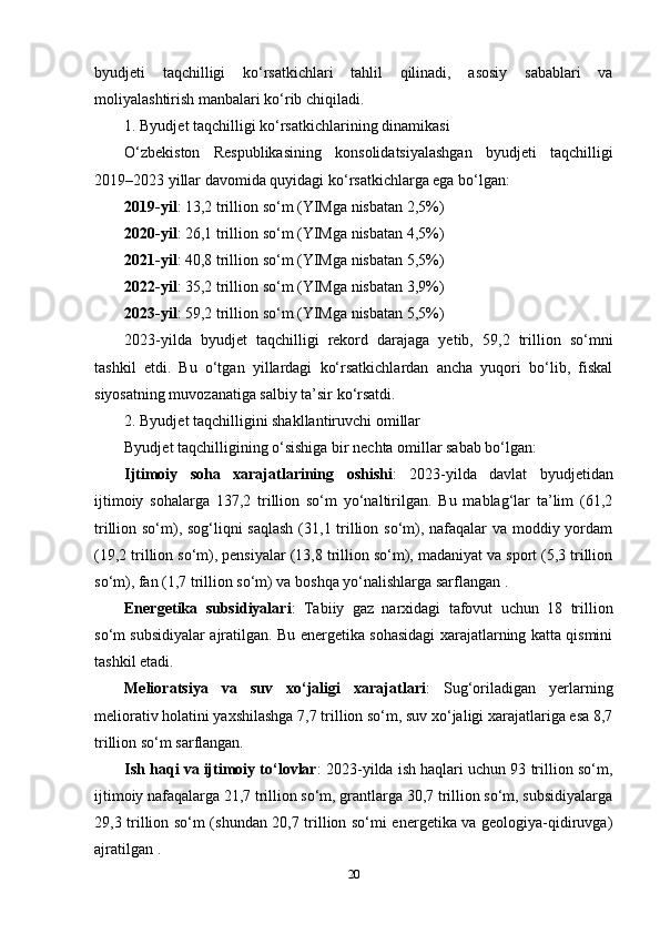 byudjeti   taqchilligi   ko‘rsatkichlari   tahlil   qilinadi,   asosiy   sabablari   va
moliyalashtirish manbalari ko‘rib chiqiladi.
1. Byudjet taqchilligi ko‘rsatkichlarining dinamikasi
O‘zbekiston   Respublikasining   konsolidatsiyalashgan   byudjeti   taqchilligi
2019–2023 yillar davomida quyidagi ko‘rsatkichlarga ega bo‘lgan:
2019-yil : 13,2 trillion so‘m (YIMga nisbatan 2,5%)
2020-yil : 26,1 trillion so‘m (YIMga nisbatan 4,5%)
2021-yil : 40,8 trillion so‘m (YIMga nisbatan 5,5%)
2022-yil : 35,2 trillion so‘m (YIMga nisbatan 3,9%)
2023-yil : 59,2 trillion so‘m (YIMga nisbatan 5,5%) 
2023-yilda   byudjet   taqchilligi   rekord   darajaga   yetib,   59,2   trillion   so‘mni
tashkil   etdi.   Bu   o‘tgan   yillardagi   ko‘rsatkichlardan   ancha   yuqori   bo‘lib,   fiskal
siyosatning muvozanatiga salbiy ta’sir ko‘rsatdi.
2. Byudjet taqchilligini shakllantiruvchi omillar
Byudjet taqchilligining o‘sishiga bir nechta omillar sabab bo‘lgan:
Ijtimoiy   soha   xarajatlarining   oshishi :   2023-yilda   davlat   byudjetidan
ijtimoiy   sohalarga   137,2   trillion   so‘m   yo‘naltirilgan.   Bu   mablag‘lar   ta’lim   (61,2
trillion so‘m), sog‘liqni  saqlash  (31,1 trillion so‘m), nafaqalar va moddiy yordam
(19,2 trillion so‘m), pensiyalar (13,8 trillion so‘m), madaniyat va sport (5,3 trillion
so‘m), fan (1,7 trillion so‘m) va boshqa yo‘nalishlarga sarflangan .
Energetika   subsidiyalari :   Tabiiy   gaz   narxidagi   tafovut   uchun   18   trillion
so‘m subsidiyalar ajratilgan. Bu energetika sohasidagi xarajatlarning katta qismini
tashkil etadi.
Melioratsiya   va   suv   xo‘jaligi   xarajatlari :   Sug‘oriladigan   yerlarning
meliorativ holatini yaxshilashga 7,7 trillion so‘m, suv xo‘jaligi xarajatlariga esa 8,7
trillion so‘m sarflangan.
Ish haqi va ijtimoiy to‘lovlar : 2023-yilda ish haqlari uchun 93 trillion so‘m,
ijtimoiy nafaqalarga 21,7 trillion so‘m, grantlarga 30,7 trillion so‘m, subsidiyalarga
29,3 trillion so‘m (shundan 20,7 trillion so‘mi energetika va geologiya-qidiruvga)
ajratilgan .
20 