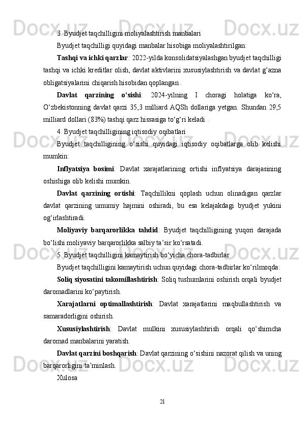 3. Byudjet taqchilligini moliyalashtirish manbalari
Byudjet taqchilligi quyidagi manbalar hisobiga moliyalashtirilgan:
Tashqi va ichki qarzlar : 2022-yilda konsolidatsiyalashgan byudjet taqchilligi
tashqi va ichki kreditlar olish, davlat aktivlarini xususiylashtirish va davlat g‘azna
obligatsiyalarini chiqarish hisobidan qoplangan .
Davlat   qarzining   o‘sishi :   2024-yilning   I   choragi   holatiga   ko‘ra,
O‘zbekistonning  davlat  qarzi  35,3 milliard AQSh dollariga yetgan. Shundan 29,5
milliard dollari (83%) tashqi qarz hissasiga to‘g‘ri keladi .
4. Byudjet taqchilligining iqtisodiy oqibatlari
Byudjet   taqchilligining   o‘sishi   quyidagi   iqtisodiy   oqibatlarga   olib   kelishi
mumkin:
Inflyatsiya   bosimi :   Davlat   xarajatlarining   ortishi   inflyatsiya   darajasining
oshishiga olib kelishi mumkin.
Davlat   qarzining   ortishi :   Taqchillikni   qoplash   uchun   olinadigan   qarzlar
davlat   qarzining   umumiy   hajmini   oshiradi,   bu   esa   kelajakdagi   byudjet   yukini
og‘irlashtiradi.
Moliyaviy   barqarorlikka   tahdid :   Byudjet   taqchilligining   yuqori   darajada
bo‘lishi moliyaviy barqarorlikka salbiy ta’sir ko‘rsatadi.
5. Byudjet taqchilligini kamaytirish bo‘yicha chora-tadbirlar
Byudjet taqchilligini kamaytirish uchun quyidagi chora-tadbirlar ko‘rilmoqda:
Soliq siyosatini takomillashtirish : Soliq tushumlarini oshirish orqali byudjet
daromadlarini ko‘paytirish.
Xarajatlarni   optimallashtirish :   Davlat   xarajatlarini   maqbullashtirish   va
samaradorligini oshirish.
Xususiylashtirish :   Davlat   mulkini   xususiylashtirish   orqali   qo‘shimcha
daromad manbalarini yaratish.
Davlat qarzini boshqarish : Davlat qarzining o‘sishini nazorat qilish va uning
barqarorligini ta’minlash.
Xulosa
21 