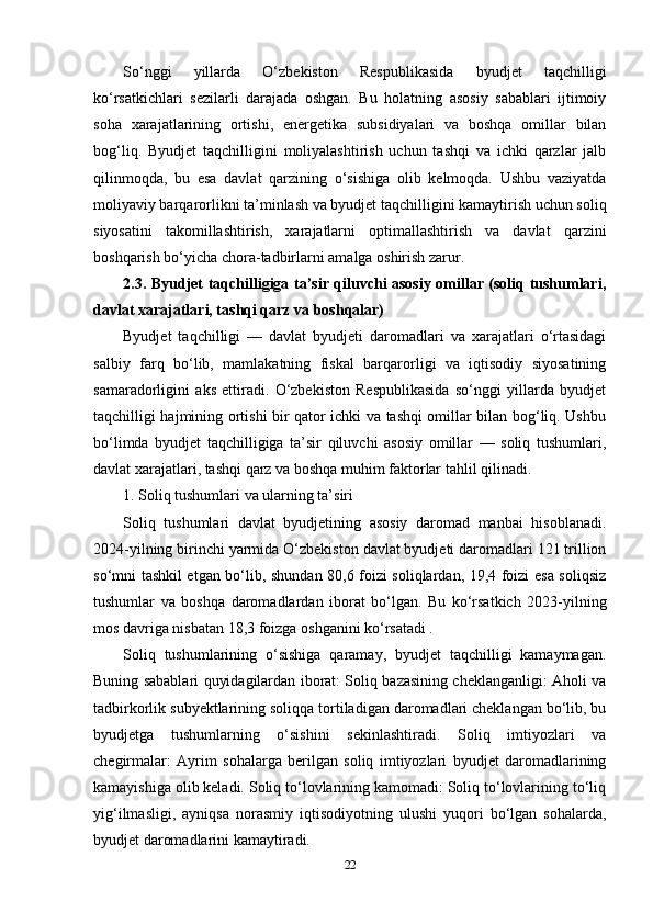 So‘nggi   yillarda   O‘zbekiston   Respublikasida   byudjet   taqchilligi
ko‘rsatkichlari   sezilarli   darajada   oshgan.   Bu   holatning   asosiy   sabablari   ijtimoiy
soha   xarajatlarining   ortishi,   energetika   subsidiyalari   va   boshqa   omillar   bilan
bog‘liq.   Byudjet   taqchilligini   moliyalashtirish   uchun   tashqi   va   ichki   qarzlar   jalb
qilinmoqda,   bu   esa   davlat   qarzining   o‘sishiga   olib   kelmoqda.   Ushbu   vaziyatda
moliyaviy barqarorlikni ta’minlash va byudjet taqchilligini kamaytirish uchun soliq
siyosatini   takomillashtirish,   xarajatlarni   optimallashtirish   va   davlat   qarzini
boshqarish bo‘yicha chora-tadbirlarni amalga oshirish zarur.
2.3. Byudjet taqchilligiga ta’sir qiluvchi asosiy omillar (soliq tushumlari,
davlat xarajatlari, tashqi qarz va boshqalar) 
Byudjet   taqchilligi   —   davlat   byudjeti   daromadlari   va   xarajatlari   o‘rtasidagi
salbiy   farq   bo‘lib,   mamlakatning   fiskal   barqarorligi   va   iqtisodiy   siyosatining
samaradorligini   aks   ettiradi.   O‘zbekiston   Respublikasida   so‘nggi   yillarda   byudjet
taqchilligi hajmining ortishi bir qator ichki va tashqi omillar bilan bog‘liq. Ushbu
bo‘limda   byudjet   taqchilligiga   ta’sir   qiluvchi   asosiy   omillar   —   soliq   tushumlari,
davlat xarajatlari, tashqi qarz va boshqa muhim faktorlar tahlil qilinadi.
1. Soliq tushumlari va ularning ta’siri
Soliq   tushumlari   davlat   byudjetining   asosiy   daromad   manbai   hisoblanadi.
2024-yilning birinchi yarmida O‘zbekiston davlat byudjeti daromadlari 121 trillion
so‘mni tashkil etgan bo‘lib, shundan 80,6 foizi soliqlardan, 19,4 foizi esa soliqsiz
tushumlar   va   boshqa   daromadlardan   iborat   bo‘lgan.   Bu   ko‘rsatkich   2023-yilning
mos davriga nisbatan 18,3 foizga oshganini ko‘rsatadi .
Soliq   tushumlarining   o‘sishiga   qaramay,   byudjet   taqchilligi   kamaymagan.
Buning sabablari quyidagilardan iborat: Soliq bazasining cheklanganligi: Aholi va
tadbirkorlik subyektlarining soliqqa tortiladigan daromadlari cheklangan bo‘lib, bu
byudjetga   tushumlarning   o‘sishini   sekinlashtiradi.   Soliq   imtiyozlari   va
chegirmalar:   Ayrim   sohalarga   berilgan   soliq   imtiyozlari   byudjet   daromadlarining
kamayishiga olib keladi. Soliq to‘lovlarining kamomadi: Soliq to‘lovlarining to‘liq
yig‘ilmasligi,   ayniqsa   norasmiy   iqtisodiyotning   ulushi   yuqori   bo‘lgan   sohalarda,
byudjet daromadlarini kamaytiradi. 
22 