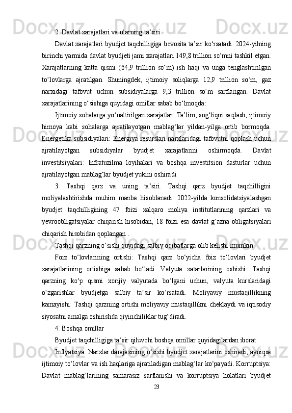 2. Davlat xarajatlari va ularning ta’siri
Davlat xarajatlari byudjet taqchilligiga bevosita ta’sir ko‘rsatadi. 2024-yilning
birinchi yarmida davlat byudjeti jami xarajatlari 149,8 trillion so‘mni tashkil etgan.
Xarajatlarning   katta   qismi   (64,9   trillion   so‘m)   ish   haqi   va   unga   tenglashtirilgan
to‘lovlarga   ajratilgan.   Shuningdek,   ijtimoiy   soliqlarga   12,9   trillion   so‘m,   gaz
narxidagi   tafovut   uchun   subsidiyalarga   9,3   trillion   so‘m   sarflangan.   Davlat
xarajatlarining o‘sishiga quyidagi omillar sabab bo‘lmoqda:
Ijtimoiy sohalarga yo‘naltirilgan xarajatlar: Ta’lim, sog‘liqni saqlash, ijtimoiy
himoya   kabi   sohalarga   ajratilayotgan   mablag‘lar   yildan-yilga   ortib   bormoqda.
Energetika subsidiyalari:  Energiya resurslari narxlaridagi tafovutni qoplash uchun
ajratilayotgan   subsidiyalar   byudjet   xarajatlarini   oshirmoqda.   Davlat
investitsiyalari:   Infratuzilma   loyihalari   va   boshqa   investitsion   dasturlar   uchun
ajratilayotgan mablag‘lar byudjet yukini oshiradi.
3.   Tashqi   qarz   va   uning   ta’siri.   Tashqi   qarz   byudjet   taqchilligini
moliyalashtirishda   muhim   manba   hisoblanadi.   2022-yilda   konsolidatsiyalashgan
byudjet   taqchilligining   47   foizi   xalqaro   moliya   institutlarining   qarzlari   va
yevroobligatsiyalar   chiqarish   hisobidan,   18   foizi   esa   davlat   g‘azna   obligatsiyalari
chiqarish hisobidan qoplangan .
Tashqi qarzning o‘sishi quyidagi salbiy oqibatlarga olib kelishi mumkin:
Foiz   to‘lovlarining   ortishi:   Tashqi   qarz   bo‘yicha   foiz   to‘lovlari   byudjet
xarajatlarining   ortishiga   sabab   bo‘ladi.   Valyuta   xatarlarining   oshishi:   Tashqi
qarzning   ko‘p   qismi   xorijiy   valyutada   bo‘lgani   uchun,   valyuta   kurslaridagi
o‘zgarishlar   byudjetga   salbiy   ta’sir   ko‘rsatadi.   Moliyaviy   mustaqillikning
kamayishi: Tashqi qarzning ortishi moliyaviy mustaqillikni cheklaydi va iqtisodiy
siyosatni amalga oshirishda qiyinchiliklar tug‘diradi.
4. Boshqa omillar
Byudjet taqchilligiga ta’sir qiluvchi boshqa omillar quyidagilardan iborat:
Inflyatsiya: Narxlar darajasining o‘sishi byudjet xarajatlarini oshiradi, ayniqsa
ijtimoiy to‘lovlar va ish haqlariga ajratiladigan mablag‘lar ko‘payadi. Korruptsiya:
Davlat   mablag‘larining   samarasiz   sarflanishi   va   korruptsiya   holatlari   byudjet
23 