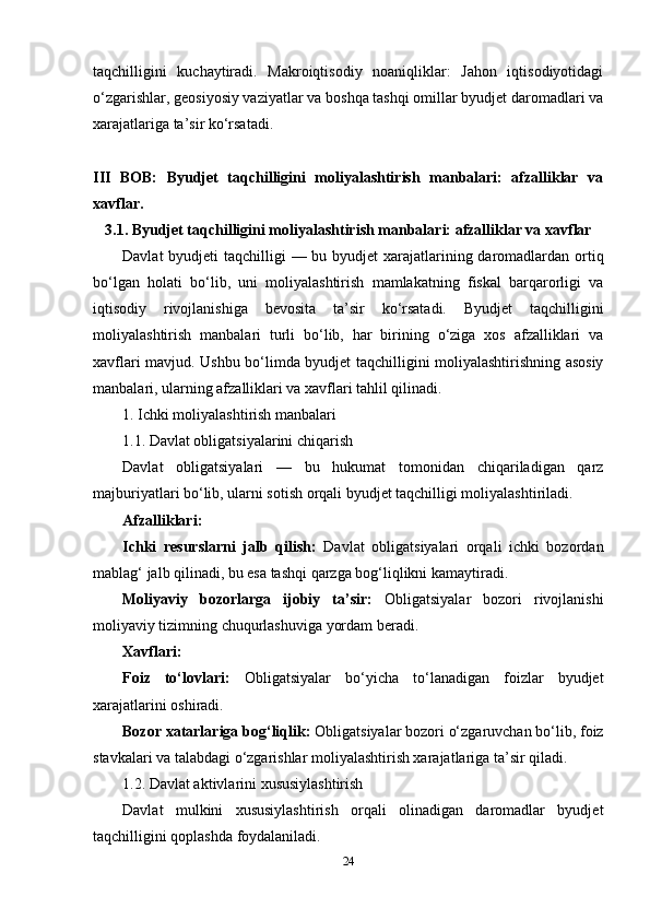 taqchilligini   kuchaytiradi.   Makroiqtisodiy   noaniqliklar:   Jahon   iqtisodiyotidagi
o‘zgarishlar, geosiyosiy vaziyatlar va boshqa tashqi omillar byudjet daromadlari va
xarajatlariga ta’sir ko‘rsatadi.
III   BOB:   Byudjet   taqchilligini   moliyalashtirish   manbalari:   afzalliklar   va
xavflar.
3.1. Byudjet taqchilligini moliyalashtirish manbalari: afzalliklar va xavflar
Davlat  byudjeti  taqchilligi — bu byudjet  xarajatlarining daromadlardan ortiq
bo‘lgan   holati   bo‘lib,   uni   moliyalashtirish   mamlakatning   fiskal   barqarorligi   va
iqtisodiy   rivojlanishiga   bevosita   ta’sir   ko‘rsatadi.   Byudjet   taqchilligini
moliyalashtirish   manbalari   turli   bo‘lib,   har   birining   o‘ziga   xos   afzalliklari   va
xavflari mavjud. Ushbu bo‘limda byudjet taqchilligini moliyalashtirishning asosiy
manbalari, ularning afzalliklari va xavflari tahlil qilinadi.
1. Ichki moliyalashtirish manbalari
1.1. Davlat obligatsiyalarini chiqarish
Davlat   obligatsiyalari   —   bu   hukumat   tomonidan   chiqariladigan   qarz
majburiyatlari bo‘lib, ularni sotish orqali byudjet taqchilligi moliyalashtiriladi.
Afzalliklari:
Ichki   resurslarni   jalb   qilish:   Davlat   obligatsiyalari   orqali   ichki   bozordan
mablag‘ jalb qilinadi, bu esa tashqi qarzga bog‘liqlikni kamaytiradi.
Moliyaviy   bozorlarga   ijobiy   ta’sir:   Obligatsiyalar   bozori   rivojlanishi
moliyaviy tizimning chuqurlashuviga yordam beradi.
Xavflari:
Foiz   to‘lovlari:   Obligatsiyalar   bo‘yicha   to‘lanadigan   foizlar   byudjet
xarajatlarini oshiradi.
Bozor xatarlariga bog‘liqlik:  Obligatsiyalar bozori o‘zgaruvchan bo‘lib, foiz
stavkalari va talabdagi o‘zgarishlar moliyalashtirish xarajatlariga ta’sir qiladi.
1.2. Davlat aktivlarini xususiylashtirish
Davlat   mulkini   xususiylashtirish   orqali   olinadigan   daromadlar   byudjet
taqchilligini qoplashda foydalaniladi.
24 