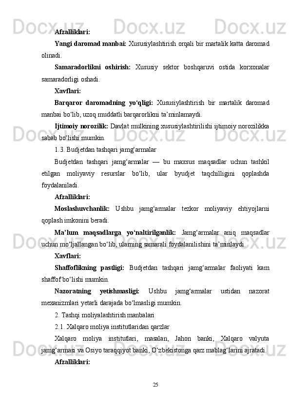 Afzalliklari:
Yangi daromad manbai:  Xususiylashtirish orqali bir martalik katta daromad
olinadi.
Samaradorlikni   oshirish:   Xususiy   sektor   boshqaruvi   ostida   korxonalar
samaradorligi oshadi.
Xavflari:
Barqaror   daromadning   yo‘qligi:   Xususiylashtirish   bir   martalik   daromad
manbai bo‘lib, uzoq muddatli barqarorlikni ta’minlamaydi.
Ijtimoiy norozilik:  Davlat mulkining xususiylashtirilishi ijtimoiy norozilikka
sabab bo‘lishi mumkin.
1.3. Budjetdan tashqari jamg‘armalar
Budjetdan   tashqari   jamg‘armalar   —   bu   maxsus   maqsadlar   uchun   tashkil
etilgan   moliyaviy   resurslar   bo‘lib,   ular   byudjet   taqchilligini   qoplashda
foydalaniladi.
Afzalliklari:
Moslashuvchanlik:   Ushbu   jamg‘armalar   tezkor   moliyaviy   ehtiyojlarni
qoplash imkonini beradi.
Ma’lum   maqsadlarga   yo‘naltirilganlik:   Jamg‘armalar   aniq   maqsadlar
uchun mo‘ljallangan bo‘lib, ularning samarali foydalanilishini ta’minlaydi.
Xavflari:
Shaffoflikning   pastligi:   Budjetdan   tashqari   jamg‘armalar   faoliyati   kam
shaffof bo‘lishi mumkin.
Nazoratning   yetishmasligi:   Ushbu   jamg‘armalar   ustidan   nazorat
mexanizmlari yetarli darajada bo‘lmasligi mumkin.
2. Tashqi moliyalashtirish manbalari
2.1. Xalqaro moliya institutlaridan qarzlar
Xalqaro   moliya   institutlari,   masalan,   Jahon   banki,   Xalqaro   valyuta
jamg‘armasi va Osiyo taraqqiyot banki, O‘zbekistonga qarz mablag‘larini ajratadi.
Afzalliklari:
25 