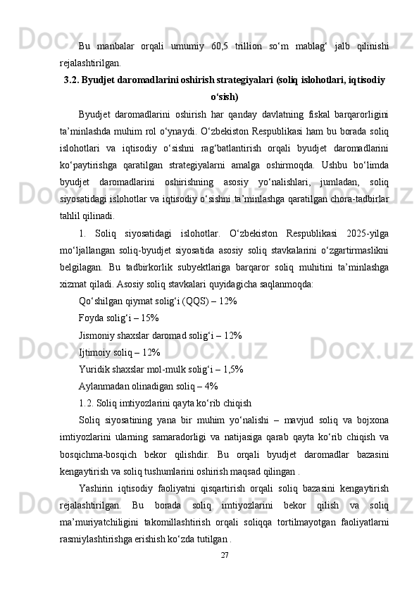 Bu   manbalar   orqali   umumiy   60,5   trillion   so‘m   mablag‘   jalb   qilinishi
rejalashtirilgan.
3.2. Byudjet daromadlarini oshirish strategiyalari (soliq islohotlari, iqtisodiy
o‘sish)
Byudjet   daromadlarini   oshirish   har   qanday   davlatning   fiskal   barqarorligini
ta’minlashda muhim rol o‘ynaydi. O‘zbekiston Respublikasi  ham bu borada soliq
islohotlari   va   iqtisodiy   o‘sishni   rag‘batlantirish   orqali   byudjet   daromadlarini
ko‘paytirishga   qaratilgan   strategiyalarni   amalga   oshirmoqda.   Ushbu   bo‘limda
byudjet   daromadlarini   oshirishning   asosiy   yo‘nalishlari,   jumladan,   soliq
siyosatidagi islohotlar va iqtisodiy o‘sishni ta’minlashga qaratilgan chora-tadbirlar
tahlil qilinadi.
1.   Soliq   siyosatidagi   islohotlar.   O‘zbekiston   Respublikasi   2025-yilga
mo‘ljallangan   soliq-byudjet   siyosatida   asosiy   soliq   stavkalarini   o‘zgartirmaslikni
belgilagan.   Bu   tadbirkorlik   subyektlariga   barqaror   soliq   muhitini   ta’minlashga
xizmat qiladi. Asosiy soliq stavkalari quyidagicha saqlanmoqda:
Qo‘shilgan qiymat solig‘i (QQS) – 12%
Foyda solig‘i – 15%
Jismoniy shaxslar daromad solig‘i – 12%
Ijtimoiy soliq – 12%
Yuridik shaxslar mol-mulk solig‘i – 1,5%
Aylanmadan olinadigan soliq – 4% 
1.2. Soliq imtiyozlarini qayta ko‘rib chiqish
Soliq   siyosatining   yana   bir   muhim   yo‘nalishi   –   mavjud   soliq   va   bojxona
imtiyozlarini   ularning   samaradorligi   va   natijasiga   qarab   qayta   ko‘rib   chiqish   va
bosqichma-bosqich   bekor   qilishdir.   Bu   orqali   byudjet   daromadlar   bazasini
kengaytirish va soliq tushumlarini oshirish maqsad qilingan .
Yashirin   iqtisodiy   faoliyatni   qisqartirish   orqali   soliq   bazasini   kengaytirish
rejalashtirilgan.   Bu   borada   soliq   imtiyozlarini   bekor   qilish   va   soliq
ma’muriyatchiligini   takomillashtirish   orqali   soliqqa   tortilmayotgan   faoliyatlarni
rasmiylashtirishga erishish ko‘zda tutilgan .
27 
