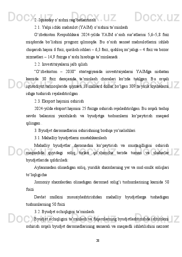 2. Iqtisodiy o‘sishni rag‘batlantirish
2.1. Yalpi ichki mahsulot (YAIM) o‘sishini ta’minlash
O‘zbekiston   Respublikasi   2024-yilda   YAIM   o‘sish   sur’atlarini   5,6–5,8   foiz
miqdorida   bo‘lishini   prognoz   qilmoqda.   Bu   o‘sish   sanoat   mahsulotlarini   ishlab
chiqarish hajmi 6 foiz, qurilish ishlari – 6,3 foiz, qishloq xo‘jaligi – 4 foiz va bozor
xizmatlari – 14,9 foizga o‘sishi hisobiga ta’minlanadi .
2.2. Investitsiyalarni jalb qilish
“O‘zbekiston   –   2030”   strategiyasida   investitsiyalarni   YAIMga   nisbatan
kamida   30   foiz   darajasida   ta’minlash   choralari   ko‘zda   tutilgan.   Bu   orqali
iqtisodiyot tarmoqlarida qiymati 18 milliard dollar bo‘lgan 309 ta yirik loyihalarni
ishga tushirish rejalashtirilgan .
2.3. Eksport hajmini oshirish
2024-yilda eksport hajmini 25 foizga oshirish rejalashtirilgan. Bu orqali tashqi
savdo   balansini   yaxshilash   va   byudjetga   tushumlarni   ko‘paytirish   maqsad
qilingan .
3. Byudjet daromadlarini oshirishning boshqa yo‘nalishlari
3.1. Mahalliy byudjetlarni mustahkamlash
Mahalliy   byudjetlar   daromadini   ko‘paytirish   va   mustaqilligini   oshirish
maqsadida   quyidagi   soliq   turlari   qo‘shimcha   tarzda   tuman   va   shaharlar
byudjetlarida qoldiriladi:
Aylanmadan olinadigan soliq, yuridik shaxslarning yer va mol-mulk soliqlari
to‘liqligicha
Jismoniy   shaxslardan   olinadigan   daromad   solig‘i   tushumlarining   kamida   50
foizi
Davlat   mulkini   xususiylashtirishdan   mahalliy   byudjetlarga   tushadigan
tushumlarning 50 foizi 
3.2. Byudjet ochiqligini ta’minlash
Byudjet ochiqligini ta’minlash va fuqarolarning byudjetlashtirishda ishtirokini
oshirish orqali byudjet daromadlarining samarali va maqsadli ishlatilishini nazorat
28 