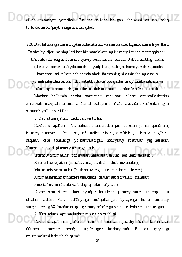 qilish   imkoniyati   yaratiladi.   Bu   esa   soliqqa   bo‘lgan   ishonchni   oshirib,   soliq
to‘lovlarini ko‘paytirishga xizmat qiladi .
3.3. Davlat xarajatlarini optimallashtirish va samaradorligini oshirish yo‘llari
Davlat byudjeti mablag‘lari har bir mamlakatning ijtimoiy-iqtisodiy taraqqiyotini
ta’minlovchi eng muhim moliyaviy resurslardan biridir. Ushbu mablag‘lardan
oqilona va samarali foydalanish – byudjet taqchilligini kamaytirish, iqtisodiy
barqarorlikni ta’minlash hamda aholi farovonligini oshirishning asosiy
yo‘nalishlaridan biridir. Shu sababli, davlat xarajatlarini optimallashtirish va
ularning samaradorligini oshirish dolzarb masalalardan biri hisoblanadi.
Mazkur   bo‘limda   davlat   xarajatlari   mohiyati,   ularni   optimallashtirish
zaruriyati, mavjud muammolar hamda xalqaro tajribalar asosida taklif etilayotgan
samarali yo‘llar yoritiladi.
1. Davlat xarajatlari: mohiyati va turlari
Davlat   xarajatlari   –   bu   hukumat   tomonidan   jamoat   ehtiyojlarini   qondirish,
ijtimoiy   himoyani   ta’minlash,   infratuzilma   rivoji,   xavfsizlik,   ta’lim   va   sog‘liqni
saqlash   kabi   sohalarga   yo‘naltiriladigan   moliyaviy   resurslar   yig‘indisidir.
Xarajatlar quyidagi asosiy turlarga bo‘linadi:
Ijtimoiy xarajatlar  (pensiyalar, nafaqalar, ta’lim, sog‘liqni saqlash);
Kapital xarajatlar  (infratuzilma, qurilish, asbob-uskunalar);
Ma’muriy xarajatlar  (boshqaruv organlari, sud-huquq tizimi);
Xarajatlarning transfert shakllari  (davlat subsidiyalari, grantlar);
Foiz to‘lovlari  (ichki va tashqi qarzlar bo‘yicha).
O‘zbekiston   Respublikasi   byudjeti   tarkibida   ijtimoiy   xarajatlar   eng   katta
ulushni   tashkil   etadi.   2025-yilga   mo‘ljallangan   byudjetga   ko‘ra,   umumiy
xarajatlarning 58 foizdan ortig‘i ijtimoiy sohalarga yo‘naltirilishi rejalashtirilgan.
2. Xarajatlarni optimallashtirishning dolzarbligi
Davlat xarajatlarining o‘sib borishi bir tomondan iqtisodiy o‘sishni ta’minlasa,
ikkinchi   tomondan   byudjet   taqchilligini   kuchaytiradi.   Bu   esa   quyidagi
muammolarni keltirib chiqaradi:
29 