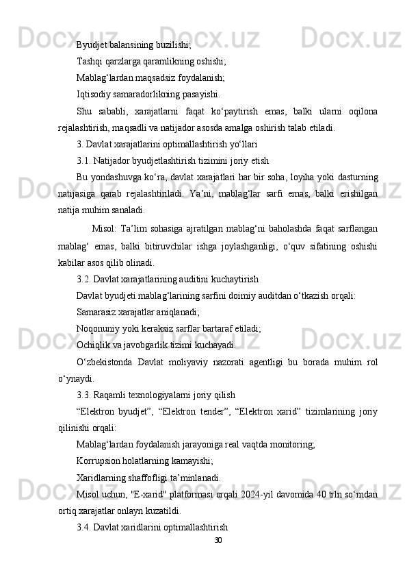 Byudjet balansining buzilishi;
Tashqi qarzlarga qaramlikning oshishi;
Mablag‘lardan maqsadsiz foydalanish;
Iqtisodiy samaradorlikning pasayishi.
Shu   sababli,   xarajatlarni   faqat   ko‘paytirish   emas,   balki   ularni   oqilona
rejalashtirish, maqsadli va natijador asosda amalga oshirish talab etiladi.
3. Davlat xarajatlarini optimallashtirish yo‘llari
3.1. Natijador byudjetlashtirish tizimini joriy etish
Bu yondashuvga ko‘ra, davlat xarajatlari har bir soha, loyiha yoki dasturning
natijasiga   qarab   rejalashtiriladi.   Ya’ni,   mablag‘lar   sarfi   emas,   balki   erishilgan
natija muhim sanaladi.
✅   Misol:   Ta’lim   sohasiga   ajratilgan   mablag‘ni   baholashda   faqat   sarflangan
mablag‘   emas,   balki   bitiruvchilar   ishga   joylashganligi,   o‘quv   sifatining   oshishi
kabilar asos qilib olinadi.
3.2. Davlat xarajatlarining auditini kuchaytirish
Davlat byudjeti mablag‘larining sarfini doimiy auditdan o‘tkazish orqali:
Samarasiz xarajatlar aniqlanadi;
Noqonuniy yoki keraksiz sarflar bartaraf etiladi;
Ochiqlik va javobgarlik tizimi kuchayadi.
O‘zbekistonda   Davlat   moliyaviy   nazorati   agentligi   bu   borada   muhim   rol
o‘ynaydi.
3.3. Raqamli texnologiyalarni joriy qilish
“Elektron   byudjet”,   “Elektron   tender”,   “Elektron   xarid”   tizimlarining   joriy
qilinishi orqali:
Mablag‘lardan foydalanish jarayoniga real vaqtda monitoring;
Korrupsion holatlarning kamayishi;
Xaridlarning shaffofligi ta’minlanadi.
Misol uchun, "E-xarid" platformasi orqali 2024-yil davomida 40 trln so‘mdan
ortiq xarajatlar onlayn kuzatildi.
3.4. Davlat xaridlarini optimallashtirish
30 