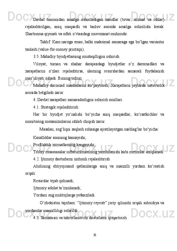 Davlat   tomonidan   amalga   oshiriladigan   xaridlar   (tovar,   xizmat   va   ishlar)
rejalashtirilgan,   aniq   maqsadli   va   tanlov   asosida   amalga   oshirilishi   kerak.
Shartnoma qiymati va sifati o‘rtasidagi muvozanat muhimdir.
✅  Taklif: Kam narxga emas, balki maksimal samaraga ega bo‘lgan variantni
tanlash (value-for-money printsipi).
3.5. Mahalliy byudjetlarning mustaqilligini oshirish
Viloyat,   tuman   va   shahar   darajasidagi   byudjetlar   o‘z   daromadlari   va
xarajatlarini   o‘zlari   rejalashtirsa,   ularning   resurslardan   samarali   foydalanish
mas’uliyati oshadi. Buning uchun:
Mahalliy   daromad   manbalarini   ko‘paytirish;   Xarajatlarni   joylarda   ustuvorlik
asosida belgilash zarur.
4. Davlat xarajatlari samaradorligini oshirish omillari
4.1. Strategik rejalashtirish
Har   bir   byudjet   yo‘nalishi   bo‘yicha   aniq   maqsadlar,   ko‘rsatkichlar   va
monitoring mexanizmlarini ishlab chiqish zarur.
✅  Masalan, sog‘liqni saqlash sohasiga ajratilayotgan mablag‘lar bo‘yicha:
Kasalliklar sonining kamayishi;
Profilaktik xizmatlarning kengayishi;
Tibbiy muassasalar infratuzilmasining yaxshilanishi kabi mezonlar aniqlanadi.
4.2. Ijtimoiy dasturlarni nishonli rejalashtirish
Aholining   ehtiyojmand   qatlamlariga   aniq   va   manzilli   yordam   ko‘rsatish
orqali:
Resurslar tejab qolinadi;
Ijtimoiy adolat ta’minlanadi;
Yordam eng muhtojlarga yetkaziladi.
✅   O‘zbekiston tajribasi: “Ijtimoiy reyestr” joriy qilinishi orqali subsidiya va
yordamlar manzilliligi oshirildi.
4.3. Samarasiz va takrorlanuvchi dasturlarni qisqartirish
31 