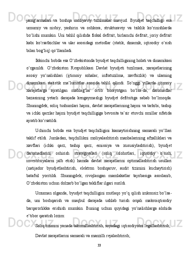jamg‘armalari   va   boshqa   moliyaviy   tuzilmalar   mavjud.   Byudjet   taqchilligi   esa
umumiy   va   nisbiy,   yashirin   va   oshkora,   strukturaviy   va   tsiklik   ko‘rinishlarda
bo‘lishi mumkin. Uni tahlil qilishda fiskal defitsit, birlamchi defitsit, joriy defitsit
kabi   ko‘rsatkichlar   va   ular   asosidagi   metodlar   (statik,   dinamik,   iqtisodiy   o‘sish
bilan bog‘liq) qo‘llaniladi.
Ikkinchi bobda esa O‘zbekistonda byudjet taqchilligining holati va dinamikasi
o‘rganildi.   O‘zbekiston   Respublikasi   Davlat   byudjeti   tuzilmasi,   xarajatlarining
asosiy   yo‘nalishlari   (ijtimoiy   sohalar,   infratuzilma,   xavfsizlik)   va   ularning
dinamikasi   statistik   ma’lumotlar   asosida   tahlil   qilindi.   So‘nggi   yillarda   ijtimoiy
xarajatlarga   ajratilgan   mablag‘lar   ortib   borayotgan   bo‘lsa-da,   daromadlar
bazasining   yetarli   darajada   kengaymasligi   byudjet   defitsitiga   sabab   bo‘lmoqda.
Shuningdek, soliq tushumlari hajmi, davlat xarajatlarining hajmi va tarkibi, tashqi
va ichki qarzlar hajmi byudjet taqchilligiga bevosita ta’sir etuvchi omillar sifatida
ajratib ko‘rsatildi.
Uchinchi   bobda   esa   byudjet   taqchilligini   kamaytirishning   samarali   yo‘llari
taklif   etildi.   Jumladan,   taqchillikni   moliyalashtirish   manbalarining   afzalliklari   va
xavflari   (ichki   qarz,   tashqi   qarz,   emissiya   va   xususiylashtirish),   byudjet
daromadlarini   oshirish   strategiyalari   (soliq   islohotlari,   iqtisodiy   o‘sish,
investitsiyalarni   jalb   etish)   hamda   davlat   xarajatlarini   optimallashtirish   usullari
(natijador   byudjetlashtirish,   elektron   boshqaruv,   audit   tizimini   kuchaytirish)
batafsil   yoritildi.   Shuningdek,   rivojlangan   mamlakatlar   tajribasiga   asoslanib,
O‘zbekiston uchun dolzarb bo‘lgan takliflar ilgari surildi.
Umuman olganda, byudjet taqchilligini mutlaqo yo‘q qilish imkonsiz bo‘lsa-
da,   uni   boshqarish   va   maqbul   darajada   ushlab   turish   orqali   makroiqtisodiy
barqarorlikka   erishish   mumkin.   Buning   uchun   quyidagi   yo‘nalishlarga   alohida
e’tibor qaratish lozim:
Soliq tizimini yanada takomillashtirish, soyadagi iqtisodiyotni legallashtirish;
Davlat xarajatlarini samarali va manzilli rejalashtirish;
33 