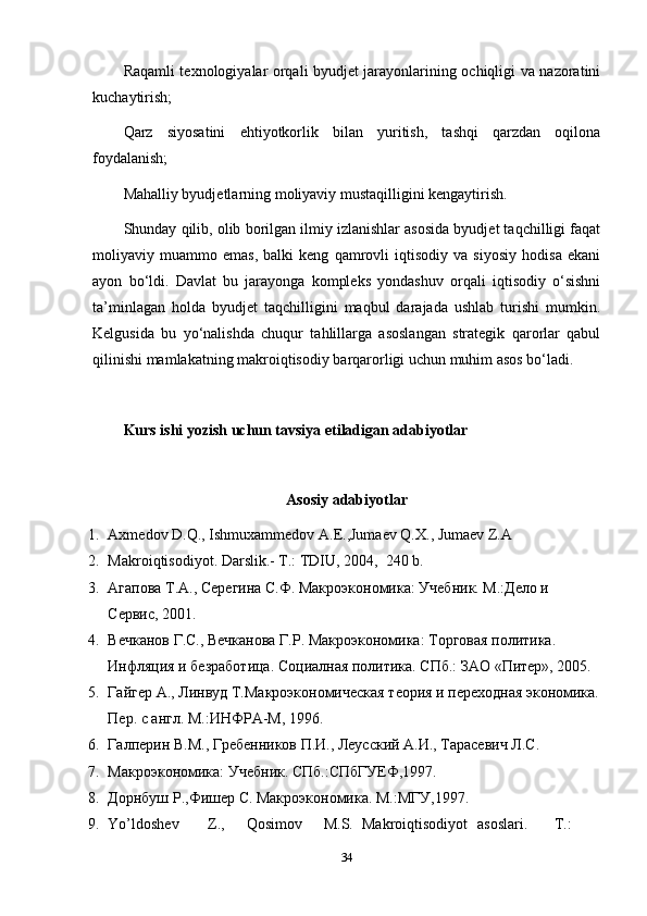 Raqamli texnologiyalar orqali byudjet jarayonlarining ochiqligi va nazoratini
kuchaytirish;
Qarz   siyosatini   ehtiyotkorlik   bilan   yuritish,   tashqi   qarzdan   oqilona
foydalanish;
Mahalliy byudjetlarning moliyaviy mustaqilligini kengaytirish.
Shunday qilib, olib borilgan ilmiy izlanishlar asosida byudjet taqchilligi faqat
moliyaviy   muammo   emas,   balki   keng   qamrovli   iqtisodiy   va   siyosiy   hodisa   ekani
ayon   bo‘ldi.   Davlat   bu   jarayonga   kompleks   yondashuv   orqali   iqtisodiy   o‘sishni
ta’minlagan   holda   byudjet   taqchilligini   maqbul   darajada   ushlab   turishi   mumkin.
Kelgusida   bu   yo‘nalishda   chuqur   tahlillarga   asoslangan   strategik   qarorlar   qabul
qilinishi mamlakatning makroiqtisodiy barqarorligi uchun muhim asos bo‘ladi.
Kurs ishi yozish uchun tavsiya etiladigan adabiyotlar
Asosiy adabiyotlar
1. Axmedov D.Q., Ishmuxammedov A.E.,Jumaev Q.X., Jumaev Z.A 
2. Makroiqtisodiyot. Darslik.- T.: TDIU, 2004,  240 b. 
3. Агапова Т.А., Серегина С.Ф. Макроэкономика: Учебник. М.:Дело и 
Сервис, 2001. 
4. Вечканов Г.С., Вечканова Г.Р. Макроэкономика: Торговая политика. 
Инфляция и безработица. Социалная политика. СПб.: ЗАО «Питер», 2005. 
5. Гайгер А., Линвуд Т.Макроэкономическая теория и переходная экономика.
Пер. с англ. М.:ИНФРА-М, 1996.  
6. Галперин В.М., Гребенников П.И., Леусский А.И., Тарасевич Л.С. 
7. Макроэкономика: Учебник. СПб.:СПбГУЕФ,1997. 
8. Дорнбуш Р.,Фишер С. Макроэкономика. М.:МГУ,1997. 
9. Yo’ldoshev  Z.,  Qosimov  M.S.  Makroiqtisodiyot  asoslari.  T.: 
34 