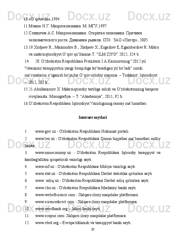 10. «O’qituvchi»,1994 
11. Менкю Н.Г. Макроэкономика. М.:МГУ,1997. 
12. Селишчев А.С. Макроэкономика: Откритая экономика. Причини 
экономического роста. Динамика рынков. СПб.: ЗАО «Питер», 2005. 
13. 19.Xodjaev R., Maxmudov B., Xadjaev X., Ergashev E, Egamberdiev R. Mikro 
va makroiqtisodiyot.O’quv qo’llanma-T.:”ILM ZIYO” 2012, 324 b. 
14. 20. O’zbekiston Respublikasi Prezidenti I.A.Karimovning “2012 yil 
Vatanimiz taraqqiyotini yangi bosqichga ko’taradigan yil bo’ladi” nomli 
ma’ruzalarini o’rganish bo’yicha O’quv-uslubiy majmua. – Toshkent: Iqtisodiyot. 
– 2012, 282 b.  
15. 21.Abulkasimov X. Makroiqtisodiy tartibga solish va O’zbekistonning barqaror 
rivojlanishi.  Monografiya. – T. “Akademiya”, 2011, 92 b. 
16. O’zbekiston Respublikasi Iqtisodiyot Vazirligining rasmiy ma’lumotlari 
Internet saytlari
1. www.gov.uz - O'zbekiston Respublikasi Hukumat portali.
2. www.lex.uz - O'zbekiston Respublikasi Qonun hujjatlari ma’lumotlari milliy
bazasi.
3. www.mineconomy.uz   -   O'zbekiston   Respublikasi   Iqtisodiy   taraqqiyot   va
kambag'allikni qisqartirish vazirligi sayti.
4. www.mf.uz - O'zbekiston Respublikasi Moliya vazirligi sayti.
5. www.stat.uz - O'zbekiston Respublikasi Davlat statistika qo'mitasi sayti.
6. www. soliq.uz - O'zbekiston Respublikasi Davlat soliq qo'mitasi sayti.
7. www.cbu.uz - O'zbekiston Respublikasi Markaziy banki sayti.
8. www.webofscience.com - Xalqaro ilmiy maqolalar platformasi.
9. www.sciencedirect.com - Xalqaro ilmiy maqolalar platformasi.
10. www.wordbank.org – Jahon banki sayti.
11. www.scopus.com- Xalqaro ilmiy maqolalar platformasi.
12. www.ebrd.org – Evropa tiklanish va taraqqiyot banki sayti.
35 
