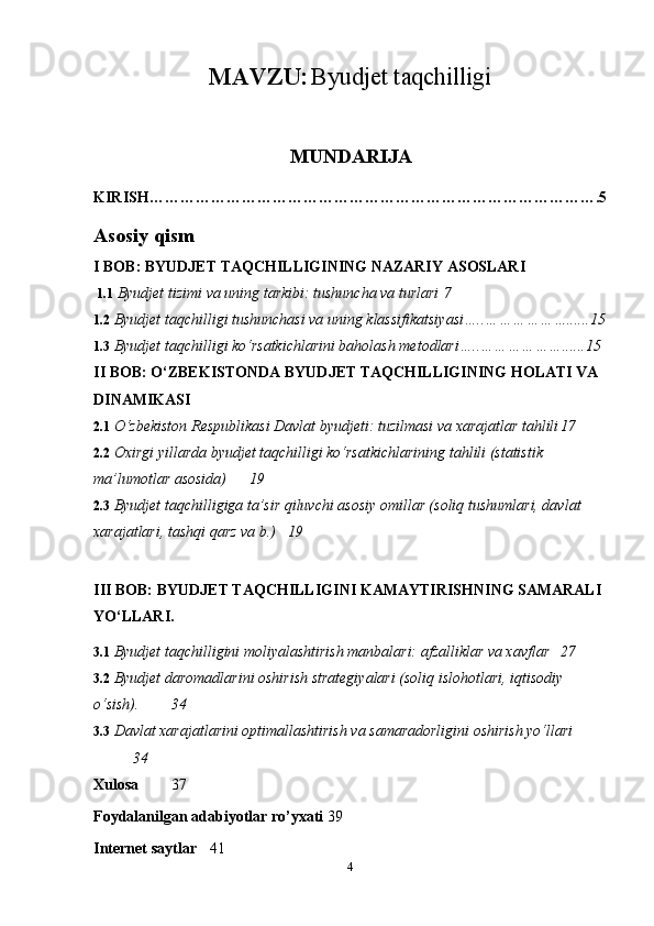 MAVZU:   Byudjet taqchilligi
MUNDARIJA
KIRISH…………………………………………………………………………….5
Asosiy qism
I BOB: BYUDJET TAQCHILLIGINING NAZARIY ASOSLARI
 1.1  Byudjet tizimi va uning tarkibi: tushuncha va turlari  7
1.2  Byudjet taqchilligi tushunchasi va uning klassifikatsiyasi…..………………......15
1.3  Byudjet taqchilligi ko‘rsatkichlarini baholash metodlari…..………………......15
II BOB: O‘ZBEKISTONDA BYUDJET TAQCHILLIGINING HOLATI VA 
DINAMIKASI
2.1  O‘zbekiston Respublikasi Davlat byudjeti: tuzilmasi va xarajatlar tahlili 17
2.2  Oxirgi yillarda byudjet taqchilligi ko‘rsatkichlarining tahlili (statistik 
ma’lumotlar asosida)  19
2.3  Byudjet taqchilligiga ta’sir qiluvchi asosiy omillar (soliq tushumlari, davlat 
xarajatlari, tashqi qarz va b.) 19
III BOB: BYUDJET TAQCHILLIGINI KAMAYTIRISHNING SAMARALI 
YO‘LLARI.
3.1  Byudjet taqchilligini moliyalashtirish manbalari: afzalliklar va xavflar 27
3.2  Byudjet daromadlarini oshirish strategiyalari (soliq islohotlari, iqtisodiy 
o‘sish). 34
3.3  Davlat xarajatlarini optimallashtirish va samaradorligini oshirish yo‘llari
34
Xulosa   37
Foydalanilgan   adabiyotlar   ro ’ yxati 39
Internet   saytlar 41
4 