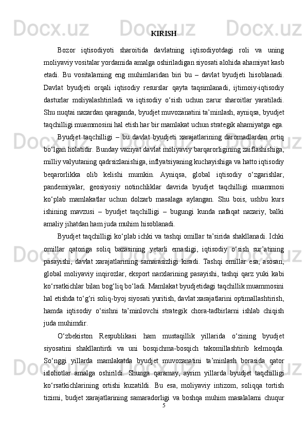 К IRISH
Bozor   iqtisodiyoti   sharoitida   davlatning   iqtisodiyotdagi   roli   va   uning
moliyaviy vositalar yordamida amalga oshiriladigan siyosati alohida ahamiyat kasb
etadi.   Bu   vositalarning   eng   muhimlaridan   biri   bu   –   davlat   byudjeti   hisoblanadi.
Davlat   byudjeti   orqali   iqtisodiy   resurslar   qayta   taqsimlanadi,   ijtimoiy-iqtisodiy
dasturlar   moliyalashtiriladi   va   iqtisodiy   o‘sish   uchun   zarur   sharoitlar   yaratiladi.
Shu nuqtai nazardan qaraganda, byudjet muvozanatini ta’minlash, ayniqsa, byudjet
taqchilligi muammosini hal etish har bir mamlakat uchun strategik ahamiyatga ega.
Byudjet   taqchilligi   –   bu   davlat   byudjeti   xarajatlarining   daromadlardan   ortiq
bo‘lgan holatidir. Bunday vaziyat davlat moliyaviy barqarorligining zaiflashishiga,
milliy valyutaning qadrsizlanishiga, inflyatsiyaning kuchayishiga va hatto iqtisodiy
beqarorlikka   olib   kelishi   mumkin.   Ayniqsa,   global   iqtisodiy   o‘zgarishlar,
pandemiyalar,   geosiyosiy   notinchliklar   davrida   byudjet   taqchilligi   muammosi
ko‘plab   mamlakatlar   uchun   dolzarb   masalaga   aylangan.   Shu   bois,   ushbu   kurs
ishining   mavzusi   –   byudjet   taqchilligi   –   bugungi   kunda   nafaqat   nazariy,   balki
amaliy jihatdan ham juda muhim hisoblanadi.
Byudjet taqchilligi ko‘plab ichki va tashqi omillar ta’sirida shakllanadi. Ichki
omillar   qatoriga   soliq   bazasining   yetarli   emasligi,   iqtisodiy   o‘sish   sur’atining
pasayishi,   davlat   xarajatlarining   samarasizligi   kiradi.   Tashqi   omillar   esa,   asosan,
global   moliyaviy   inqirozlar,   eksport   narxlarining   pasayishi,   tashqi   qarz   yuki   kabi
ko‘rsatkichlar bilan bog‘liq bo‘ladi. Mamlakat byudjetidagi taqchillik muammosini
hal etishda to‘g‘ri soliq-byoj siyosati yuritish, davlat xarajatlarini optimallashtirish,
hamda   iqtisodiy   o‘sishni   ta’minlovchi   strategik   chora-tadbirlarni   ishlab   chiqish
juda muhimdir.
O‘zbekiston   Respublikasi   ham   mustaqillik   yillarida   o‘zining   byudjet
siyosatini   shakllantirdi   va   uni   bosqichma-bosqich   takomillashtirib   kelmoqda.
So‘nggi   yillarda   mamlakatda   byudjet   muvozanatini   ta’minlash   borasida   qator
islohotlar   amalga   oshirildi.   Shunga   qaramay,   ayrim   yillarda   byudjet   taqchilligi
ko‘rsatkichlarining   ortishi   kuzatildi.   Bu   esa,   moliyaviy   intizom,   soliqqa   tortish
tizimi,   budjet   xarajatlarining   samaradorligi   va   boshqa   muhim   masalalarni   chuqur
5 