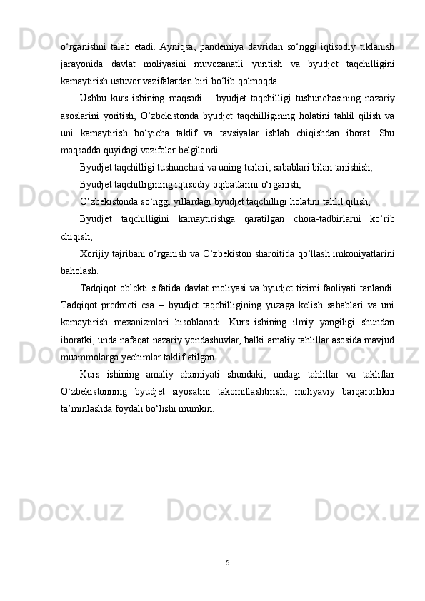 o‘rganishni   talab   etadi.   Ayniqsa,   pandemiya   davridan   so‘nggi   iqtisodiy   tiklanish
jarayonida   davlat   moliyasini   muvozanatli   yuritish   va   byudjet   taqchilligini
kamaytirish ustuvor vazifalardan biri bo‘lib qolmoqda.
Ushbu   kurs   ishining   maqsadi   –   byudjet   taqchilligi   tushunchasining   nazariy
asoslarini   yoritish,   O‘zbekistonda   byudjet   taqchilligining   holatini   tahlil   qilish   va
uni   kamaytirish   bo‘yicha   taklif   va   tavsiyalar   ishlab   chiqishdan   iborat.   Shu
maqsadda quyidagi vazifalar belgilandi:
Byudjet taqchilligi tushunchasi va uning turlari, sabablari bilan tanishish;
Byudjet taqchilligining iqtisodiy oqibatlarini o‘rganish;
O‘zbekistonda so‘nggi yillardagi byudjet taqchilligi holatini tahlil qilish;
Byudjet   taqchilligini   kamaytirishga   qaratilgan   chora-tadbirlarni   ko‘rib
chiqish;
Xorijiy tajribani o‘rganish va O‘zbekiston sharoitida qo‘llash imkoniyatlarini
baholash.
Tadqiqot  ob’ekti  sifatida davlat moliyasi  va byudjet tizimi faoliyati  tanlandi.
Tadqiqot   predmeti   esa   –   byudjet   taqchilligining   yuzaga   kelish   sabablari   va   uni
kamaytirish   mexanizmlari   hisoblanadi.   Kurs   ishining   ilmiy   yangiligi   shundan
iboratki, unda nafaqat nazariy yondashuvlar, balki amaliy tahlillar asosida mavjud
muammolarga yechimlar taklif etilgan.
Kurs   ishining   amaliy   ahamiyati   shundaki,   undagi   tahlillar   va   takliflar
O‘zbekistonning   byudjet   siyosatini   takomillashtirish,   moliyaviy   barqarorlikni
ta’minlashda foydali bo‘lishi mumkin.
6 