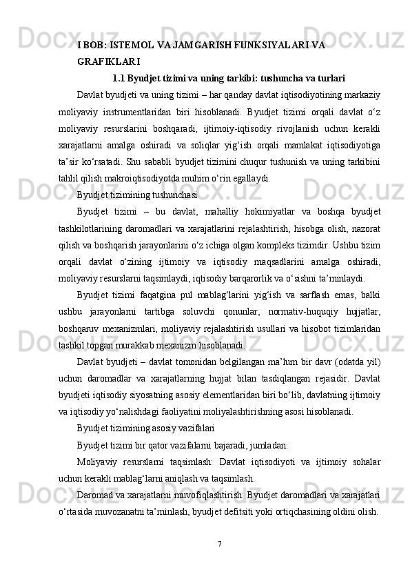 I BOB: ISTEMOL VA JAMGARISH FUNKSIYALARI VA
GRAFIKLARI
1.1 Byudjet tizimi va uning tarkibi: tushuncha va turlari
Davlat byudjeti va uning tizimi – har qanday davlat iqtisodiyotining markaziy
moliyaviy   instrumentlaridan   biri   hisoblanadi.   Byudjet   tizimi   orqali   davlat   o‘z
moliyaviy   resurslarini   boshqaradi,   ijtimoiy-iqtisodiy   rivojlanish   uchun   kerakli
xarajatlarni   amalga   oshiradi   va   soliqlar   yig‘ish   orqali   mamlakat   iqtisodiyotiga
ta’sir ko‘rsatadi. Shu sababli  byudjet tizimini chuqur tushunish va uning tarkibini
tahlil qilish makroiqtisodiyotda muhim o‘rin egallaydi.
Byudjet tizimining tushunchasi
Byudjet   tizimi   –   bu   davlat,   mahalliy   hokimiyatlar   va   boshqa   byudjet
tashkilotlarining   daromadlari   va   xarajatlarini   rejalashtirish,   hisobga   olish,   nazorat
qilish va boshqarish jarayonlarini o‘z ichiga olgan kompleks tizimdir. Ushbu tizim
orqali   davlat   o‘zining   ijtimoiy   va   iqtisodiy   maqsadlarini   amalga   oshiradi,
moliyaviy resurslarni taqsimlaydi, iqtisodiy barqarorlik va o‘sishni ta’minlaydi.
Byudjet   tizimi   faqatgina   pul   mablag‘larini   yig‘ish   va   sarflash   emas,   balki
ushbu   jarayonlarni   tartibga   soluvchi   qonunlar,   normativ-huquqiy   hujjatlar,
boshqaruv   mexanizmlari,   moliyaviy   rejalashtirish   usullari   va   hisobot   tizimlaridan
tashkil topgan murakkab mexanizm hisoblanadi.
Davlat byudjeti – davlat tomonidan belgilangan ma’lum bir davr (odatda yil)
uchun   daromadlar   va   xarajatlarning   hujjat   bilan   tasdiqlangan   rejasidir.   Davlat
byudjeti iqtisodiy siyosatning asosiy elementlaridan biri bo‘lib, davlatning ijtimoiy
va iqtisodiy yo‘nalishdagi faoliyatini moliyalashtirishning asosi hisoblanadi.
Byudjet tizimining asosiy vazifalari
Byudjet tizimi bir qator vazifalarni bajaradi, jumladan:
Moliyaviy   resurslarni   taqsimlash:   Davlat   iqtisodiyoti   va   ijtimoiy   sohalar
uchun kerakli mablag‘larni aniqlash va taqsimlash.
Daromad va xarajatlarni muvofiqlashtirish: Byudjet daromadlari va xarajatlari
o‘rtasida muvozanatni ta’minlash, byudjet defitsiti yoki ortiqchasining oldini olish.
7 