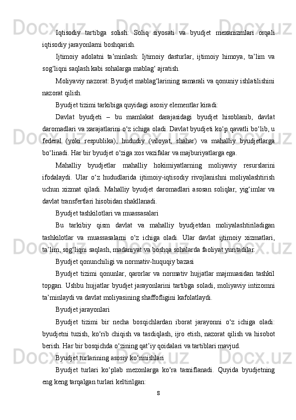 Iqtisodiy   tartibga   solish:   Soliq   siyosati   va   byudjet   mexanizmlari   orqali
iqtisodiy jarayonlarni boshqarish.
Ijtimoiy   adolatni   ta’minlash:   Ijtimoiy   dasturlar,   ijtimoiy   himoya,   ta’lim   va
sog‘liqni saqlash kabi sohalarga mablag‘ ajratish.
Moliyaviy nazorat: Byudjet mablag‘larining samarali va qonuniy ishlatilishini
nazorat qilish.
Byudjet tizimi tarkibiga quyidagi asosiy elementlar kiradi:
Davlat   byudjeti   –   bu   mamlakat   darajasidagi   byudjet   hisoblanib,   davlat
daromadlari va xarajatlarini o‘z ichiga oladi. Davlat byudjeti ko‘p qavatli bo‘lib, u
federal   (yoki   respublika),   hududiy   (viloyat,   shahar)   va   mahalliy   byudjetlarga
bo‘linadi. Har bir byudjet o‘ziga xos vazifalar va majburiyatlarga ega.
Mahalliy   byudjetlar   mahalliy   hokimiyatlarning   moliyaviy   resurslarini
ifodalaydi.   Ular   o‘z   hududlarida   ijtimoiy-iqtisodiy   rivojlanishni   moliyalashtirish
uchun   xizmat   qiladi.   Mahalliy   byudjet   daromadlari   asosan   soliqlar,   yig‘imlar   va
davlat transfertlari hisobidan shakllanadi.
Byudjet tashkilotlari va muassasalari
Bu   tarkibiy   qism   davlat   va   mahalliy   byudjetdan   moliyalashtiriladigan
tashkilotlar   va   muassasalarni   o‘z   ichiga   oladi.   Ular   davlat   ijtimoiy   xizmatlari,
ta’lim, sog‘liqni saqlash, madaniyat va boshqa sohalarda faoliyat yuritadilar.
Byudjet qonunchiligi va normativ-huquqiy bazasi
Byudjet   tizimi   qonunlar,   qarorlar   va   normativ   hujjatlar   majmuasidan   tashkil
topgan. Ushbu hujjatlar  byudjet  jarayonlarini  tartibga soladi,  moliyaviy intizomni
ta’minlaydi va davlat moliyasining shaffofligini kafolatlaydi.
Byudjet jarayonlari
Byudjet   tizimi   bir   necha   bosqichlardan   iborat   jarayonni   o‘z   ichiga   oladi:
byudjetni  tuzish,  ko‘rib  chiqish  va tasdiqlash,  ijro  etish,  nazorat  qilish  va  hisobot
berish. Har bir bosqichda o‘zining qat’iy qoidalari va tartiblari mavjud.
Byudjet turlarining asosiy ko‘rinishlari
Byudjet   turlari   ko‘plab   mezonlarga   ko‘ra   tasniflanadi.   Quyida   byudjetning
eng keng tarqalgan turlari keltirilgan:
8 