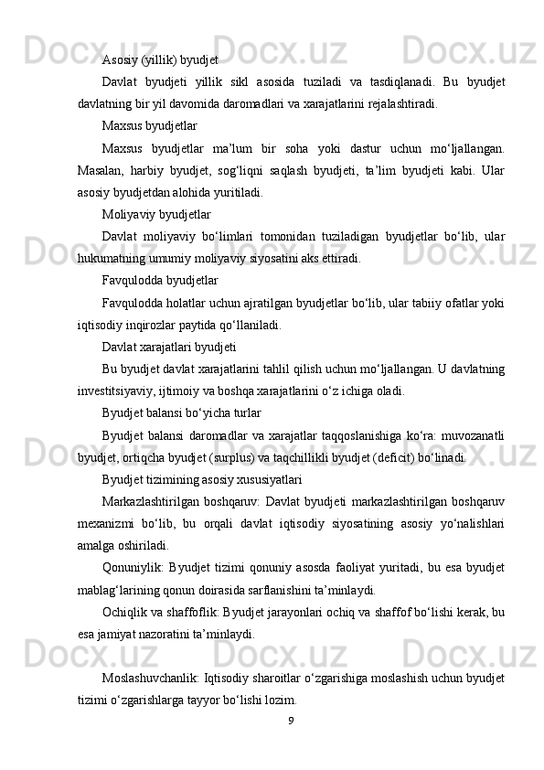 Asosiy (yillik) byudjet
Davlat   byudjeti   yillik   sikl   asosida   tuziladi   va   tasdiqlanadi.   Bu   byudjet
davlatning bir yil davomida daromadlari va xarajatlarini rejalashtiradi.
Maxsus byudjetlar
Maxsus   byudjetlar   ma’lum   bir   soha   yoki   dastur   uchun   mo‘ljallangan.
Masalan,   harbiy   byudjet,   sog‘liqni   saqlash   byudjeti,   ta’lim   byudjeti   kabi.   Ular
asosiy byudjetdan alohida yuritiladi.
Moliyaviy byudjetlar
Davlat   moliyaviy   bo‘limlari   tomonidan   tuziladigan   byudjetlar   bo‘lib,   ular
hukumatning umumiy moliyaviy siyosatini aks ettiradi.
Favqulodda byudjetlar
Favqulodda holatlar uchun ajratilgan byudjetlar bo‘lib, ular tabiiy ofatlar yoki
iqtisodiy inqirozlar paytida qo‘llaniladi.
Davlat xarajatlari byudjeti
Bu byudjet davlat xarajatlarini tahlil qilish uchun mo‘ljallangan. U davlatning
investitsiyaviy, ijtimoiy va boshqa xarajatlarini o‘z ichiga oladi.
Byudjet balansi bo‘yicha turlar
Byudjet   balansi   daromadlar   va   xarajatlar   taqqoslanishiga   ko‘ra:   muvozanatli
byudjet, ortiqcha byudjet (surplus) va taqchillikli byudjet (deficit) bo‘linadi.
Byudjet tizimining asosiy xususiyatlari
Markazlashtirilgan   boshqaruv:   Davlat   byudjeti   markazlashtirilgan   boshqaruv
mexanizmi   bo‘lib,   bu   orqali   davlat   iqtisodiy   siyosatining   asosiy   yo‘nalishlari
amalga oshiriladi.
Qonuniylik:   Byudjet   tizimi   qonuniy   asosda   faoliyat   yuritadi,   bu   esa   byudjet
mablag‘larining qonun doirasida sarflanishini ta’minlaydi.
Ochiqlik va shaffoflik: Byudjet jarayonlari ochiq va shaffof bo‘lishi kerak, bu
esa jamiyat nazoratini ta’minlaydi.
Moslashuvchanlik: Iqtisodiy sharoitlar o‘zgarishiga moslashish uchun byudjet
tizimi o‘zgarishlarga tayyor bo‘lishi lozim.
9 