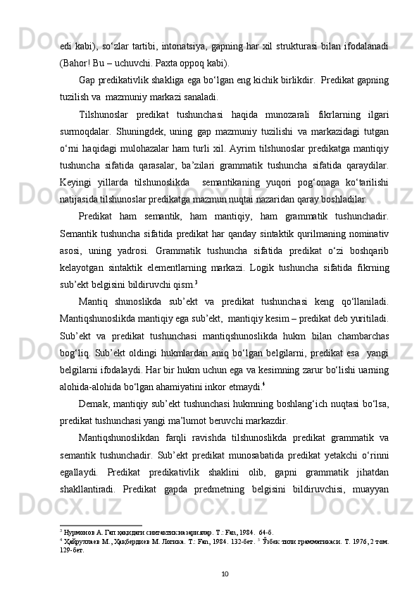 edi   kabi),   so‘zlar   tartibi,   intonatsiya,   gapning  har   xil   strukturasi   bilan   ifodalanadi
(Bahor! Bu – uchuvchi. Paxta oppoq kabi). 
Gap predikativlik shakliga ega bo‘lgan eng kichik birlikdir.  Predikat gapning
tuzilish va  mazmuniy markazi sanaladi. 
Tilshunoslar   predikat   tushunchasi   haqida   munozarali   fikrlarning   ilgari
surmoqdalar.   Shuningdek,   uning   gap   mazmuniy   tuzilishi   va   markazidagi   tutgan
o‘rni   haqidagi   mulohazalar   ham   turli   xil.   Ayrim   tilshunoslar   predikatga   mantiqiy
tushuncha   sifatida   qarasalar,   ba’zilari   grammatik   tushuncha   sifatida   qaraydilar.
Keyingi   yillarda   tilshunoslikda     semantikaning   yuqori   pog‘onaga   ko‘tarilishi
natijasida tilshunoslar predikatga mazmun nuqtai nazaridan qaray boshladilar. 
Predikat   ham   semantik,   ham   mantiqiy,   ham   grammatik   tushunchadir.
Semantik tushuncha sifatida  predikat  har  qanday sintaktik  qurilmaning nominativ
asosi,   uning   yadrosi.   Grammatik   tushuncha   sifatida   predikat   o‘zi   boshqarib
kelayotgan   sintaktik   elementlarning   markazi.   Logik   tushuncha   sifatida   fikrning
sub’ekt belgisini bildiruvchi qism. 3
 
Mantiq   shunoslikda   sub’ekt   va   predikat   tushunchasi   keng   qo‘llaniladi.
Mantiqshunoslikda mantiqiy ega sub’ekt,  mantiqiy kesim – predikat deb yuritiladi.
Sub’ekt   va   predikat   tushunchasi   mantiqshunoslikda   hukm   bilan   chambarchas
bog‘liq.   Sub’ekt   oldingi   hukmlardan   aniq   bo‘lgan   belgilarni,   predikat   esa     yangi
belgilarni ifodalaydi. Har bir hukm uchun ega va kesimning zarur bo‘lishi uarning
alohida-alohida bo‘lgan ahamiyatini inkor etmaydi. 4
 
Demak, mantiqiy sub’ekt tushunchasi  hukmning boshlang‘ich nuqtasi bo‘lsa,
predikat tushunchasi yangi ma’lumot beruvchi markazdir. 
Mantiqshunoslikdan   farqli   ravishda   tilshunoslikda   predikat   grammatik   va
semantik   tushunchadir.   Sub’ekt   predikat   munosabatida   predikat   yetakchi   o‘rinni
egallaydi.   Predikat   predikativlik   shaklini   olib,   gapni   grammatik   jihatdan
shakllantiradi.   Predikat   gapda   predmetning   belgisini   bildiruvchisi,   muayyan
3
 Нурмонов А. Гап ҳақидаги синтактик назариялар. Т.: Fan, 1984.  64-б. 
4
  Ҳайруллаев М., Ҳақбердиев М. Логика. Т.: Fan, 1984. 132-бет.   3
  Ўзбек тили грамматикаси. Т. 1976, 2 том.
129-бет. 
10 